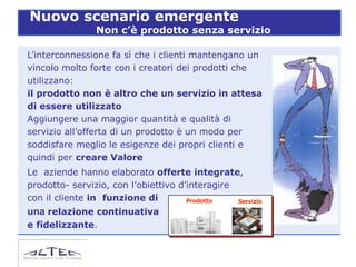Nuovo scenario emergente
                Non c’è prodotto senza servizio

L’interconnessione fa sì che i clienti mantengano un
vincolo molto forte con i creatori dei prodotti che
utilizzano:
il prodotto non è altro che un servizio in attesa
di essere utilizzato
Aggiungere una maggior quantità e qualità di
servizio all’offerta di un prodotto è un modo per
soddisfare meglio le esigenze dei propri clienti e
quindi per creare Valore
Le aziende hanno elaborato offerte integrate,
prodotto- servizio, con l’obiettivo d’interagire
con il cliente in funzione di         Prodotto   Servizio
una relazione continuativa
e fidelizzante.
 