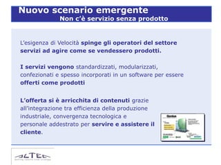 Nuovo scenario emergente
              Non c’è servizio senza prodotto


L’esigenza di Velocità spinge gli operatori del settore
servizi ad agire come se vendessero prodotti.

I servizi vengono standardizzati, modularizzati,
confezionati e spesso incorporati in un software per essere
offerti come prodotti


L’offerta si è arricchita di contenuti grazie
all’integrazione tra efficienza della produzione
industriale, convergenza tecnologica e
personale addestrato per servire e assistere il
cliente.
 