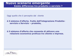 Nuovo scenario emergente
       Esiste differenza tra prodotto e servizio ?



Oggi quello che è percepito dal cliente

è il sistema d’offerta, frutto dell’integrazione Prodotto-
   servizio e Servizio – prodotto,



è il sistema d’offerta che consente di attivare una
   relazione economica proficua tra cliente e impresa.
 