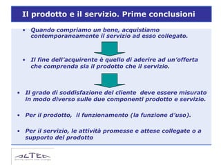 Il prodotto e il servizio. Prime conclusioni

 • Quando compriamo un bene, acquistiamo
   contemporaneamente il servizio ad esso collegato.



 • Il fine dell’acquirente è quello di aderire ad un’offerta
   che comprenda sia il prodotto che il servizio.



• Il grado di soddisfazione del cliente deve essere misurato
  in modo diverso sulle due componenti prodotto e servizio.

• Per il prodotto, il funzionamento (la funzione d’uso).

• Per il servizio, le attività promesse e attese collegate o a
  supporto del prodotto
 