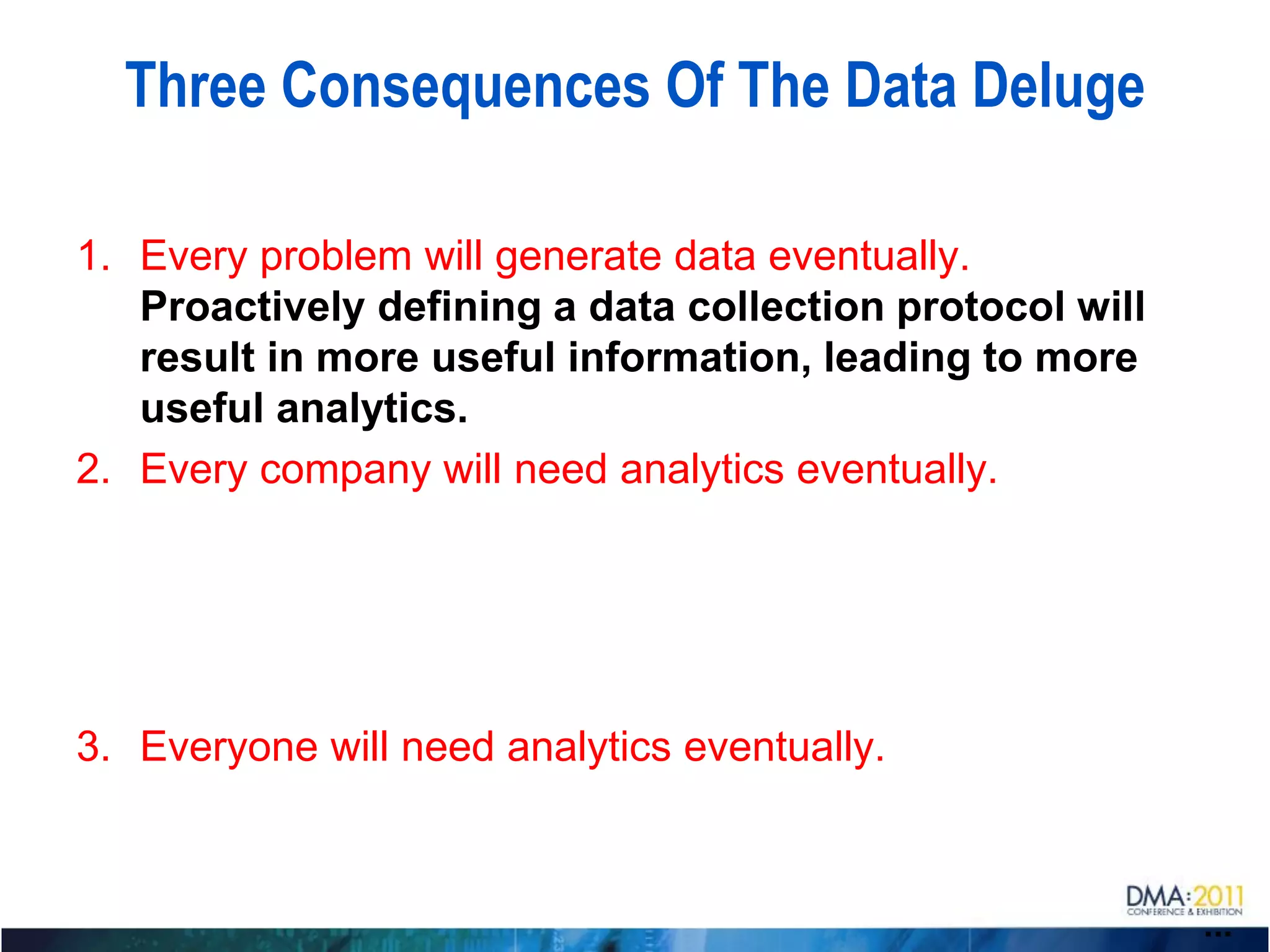 Three Consequences Of The Data Deluge

1. Every problem will generate data eventually.
   Proactively defining a data collection protocol will
   result in more useful information, leading to more
   useful analytics.
2. Every company will need analytics eventually.




3. Everyone will need analytics eventually.



                                                          ...
 