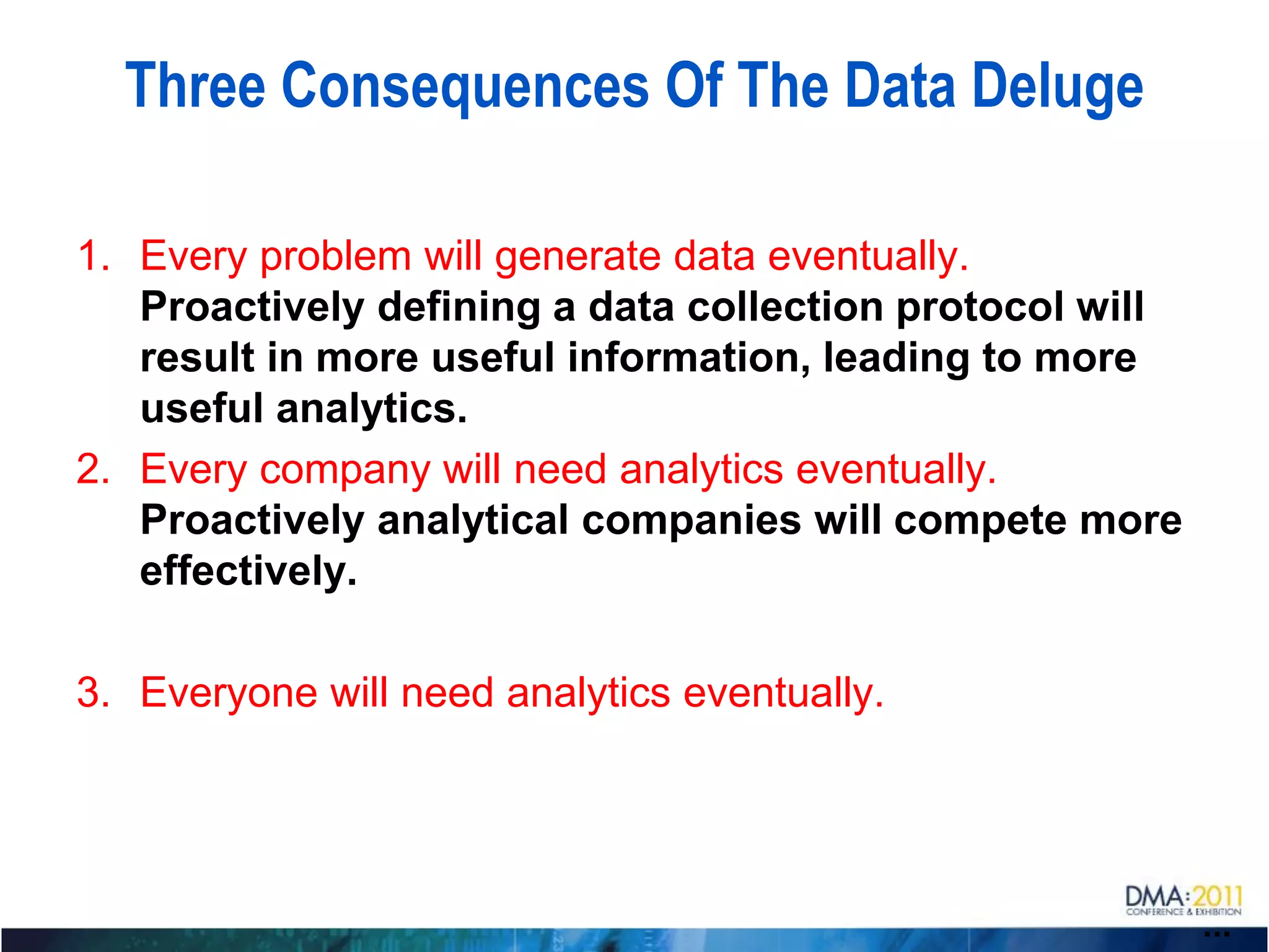 Three Consequences Of The Data Deluge

1. Every problem will generate data eventually.
   Proactively defining a data collection protocol will
   result in more useful information, leading to more
   useful analytics.
2. Every company will need analytics eventually.
   Proactively analytical companies will compete more
   effectively.

3. Everyone will need analytics eventually.




                                                          ...
 