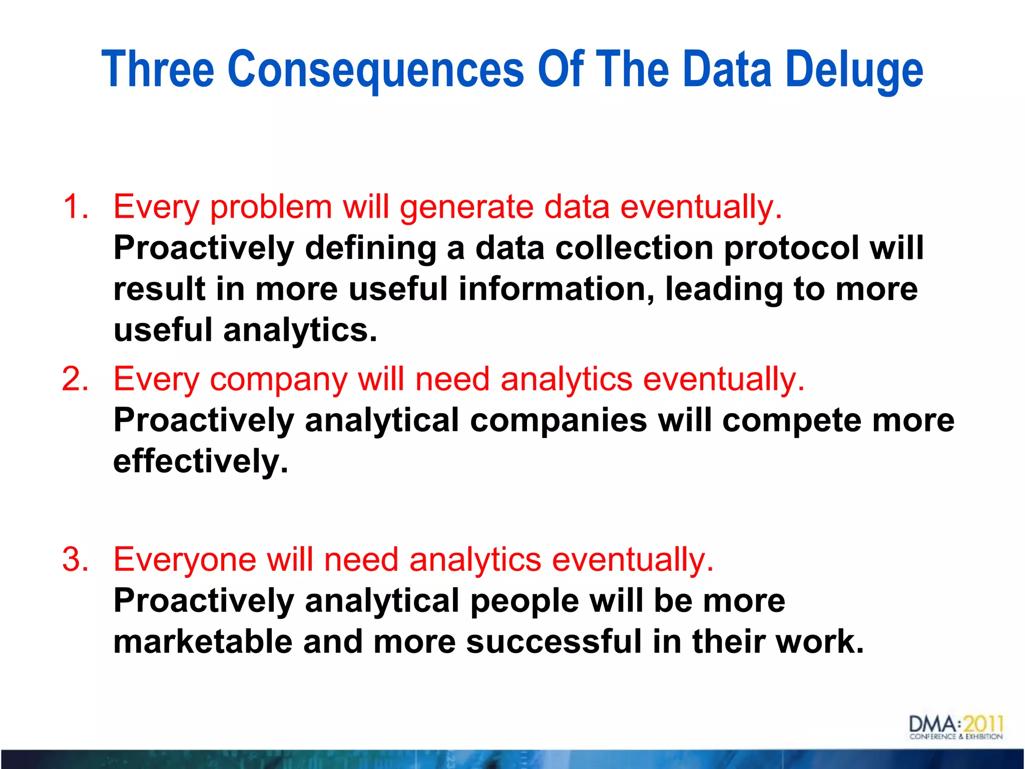 Three Consequences Of The Data Deluge

1. Every problem will generate data eventually.
   Proactively defining a data collection protocol will
   result in more useful information, leading to more
   useful analytics.
2. Every company will need analytics eventually.
   Proactively analytical companies will compete more
   effectively.

3. Everyone will need analytics eventually.
   Proactively analytical people will be more
   marketable and more successful in their work.
 