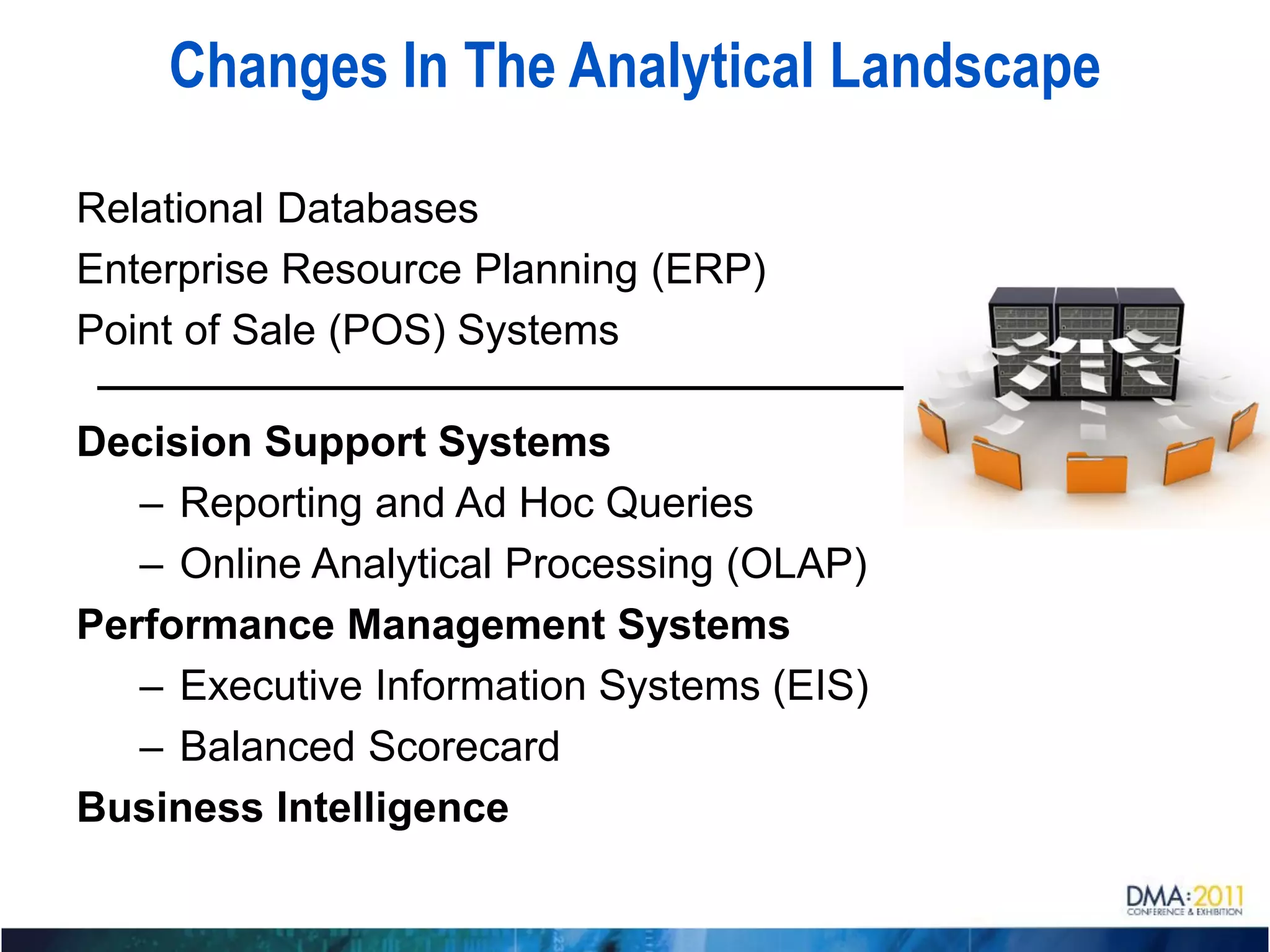 Changes In The Analytical Landscape

Relational Databases
Enterprise Resource Planning (ERP)
Point of Sale (POS) Systems

Decision Support Systems
   – Reporting and Ad Hoc Queries
   – Online Analytical Processing (OLAP)
Performance Management Systems
   – Executive Information Systems (EIS)
   – Balanced Scorecard
Business Intelligence
 