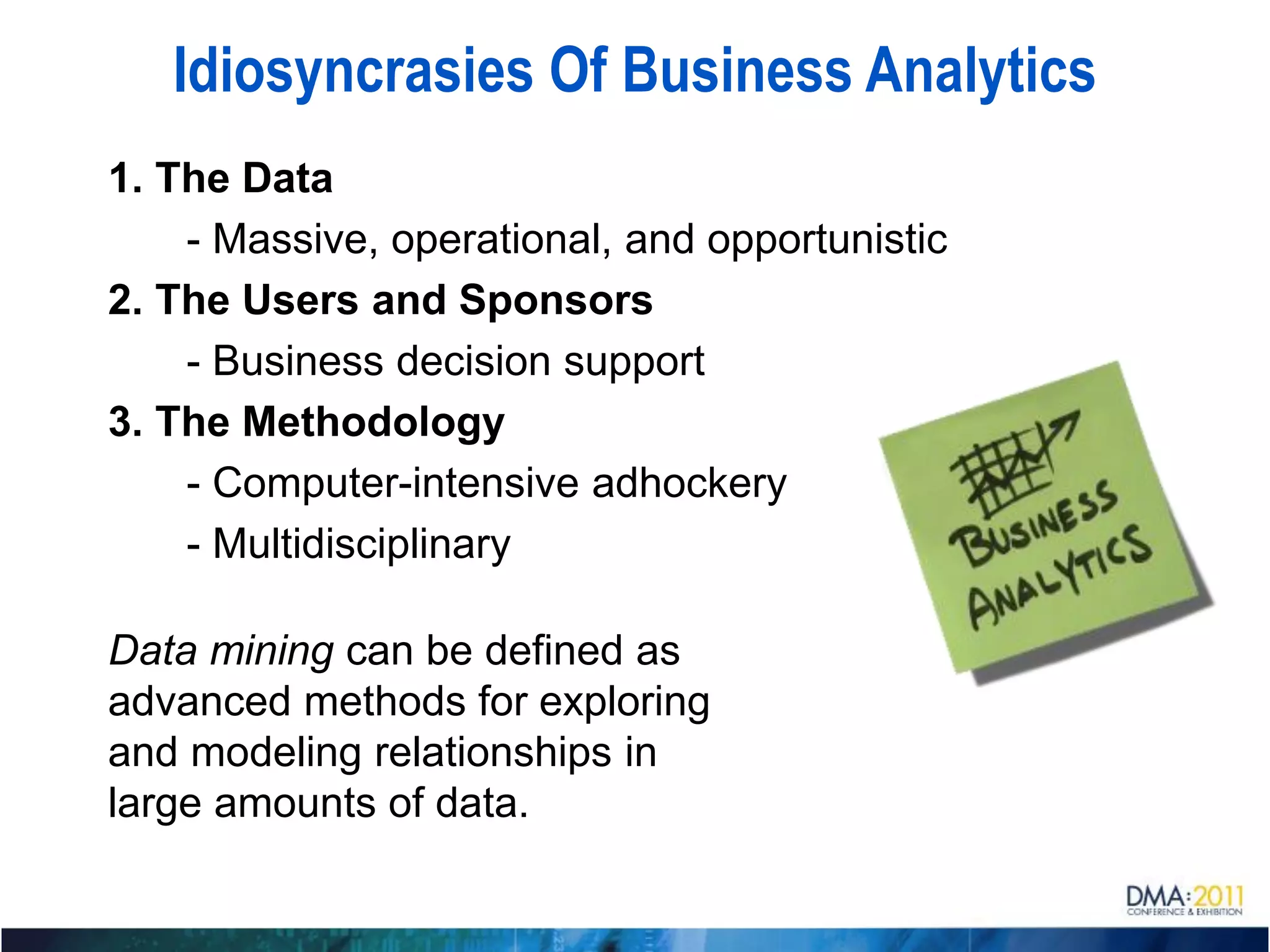 Idiosyncrasies Of Business Analytics
1. The Data
    - Massive, operational, and opportunistic
2. The Users and Sponsors
    - Business decision support
3. The Methodology
    - Computer-intensive adhockery
    - Multidisciplinary

Data mining can be defined as
advanced methods for exploring
and modeling relationships in
large amounts of data.
 