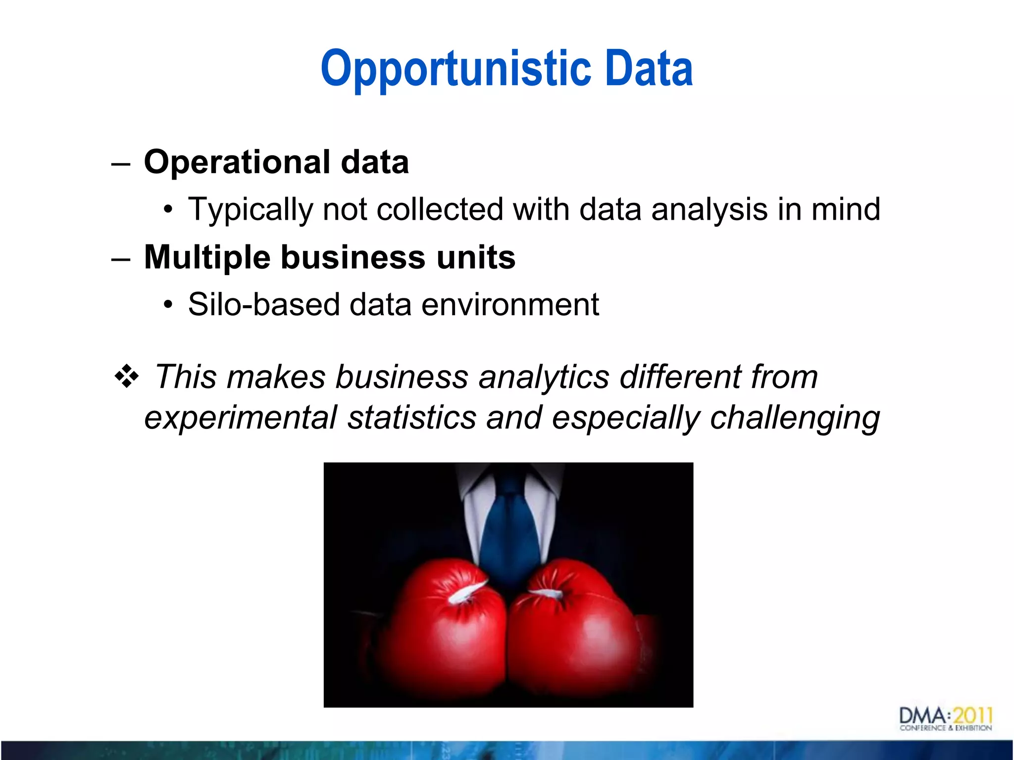 Opportunistic Data
– Operational data
   • Typically not collected with data analysis in mind
– Multiple business units
   • Silo-based data environment

 This makes business analytics different from
 experimental statistics and especially challenging
 