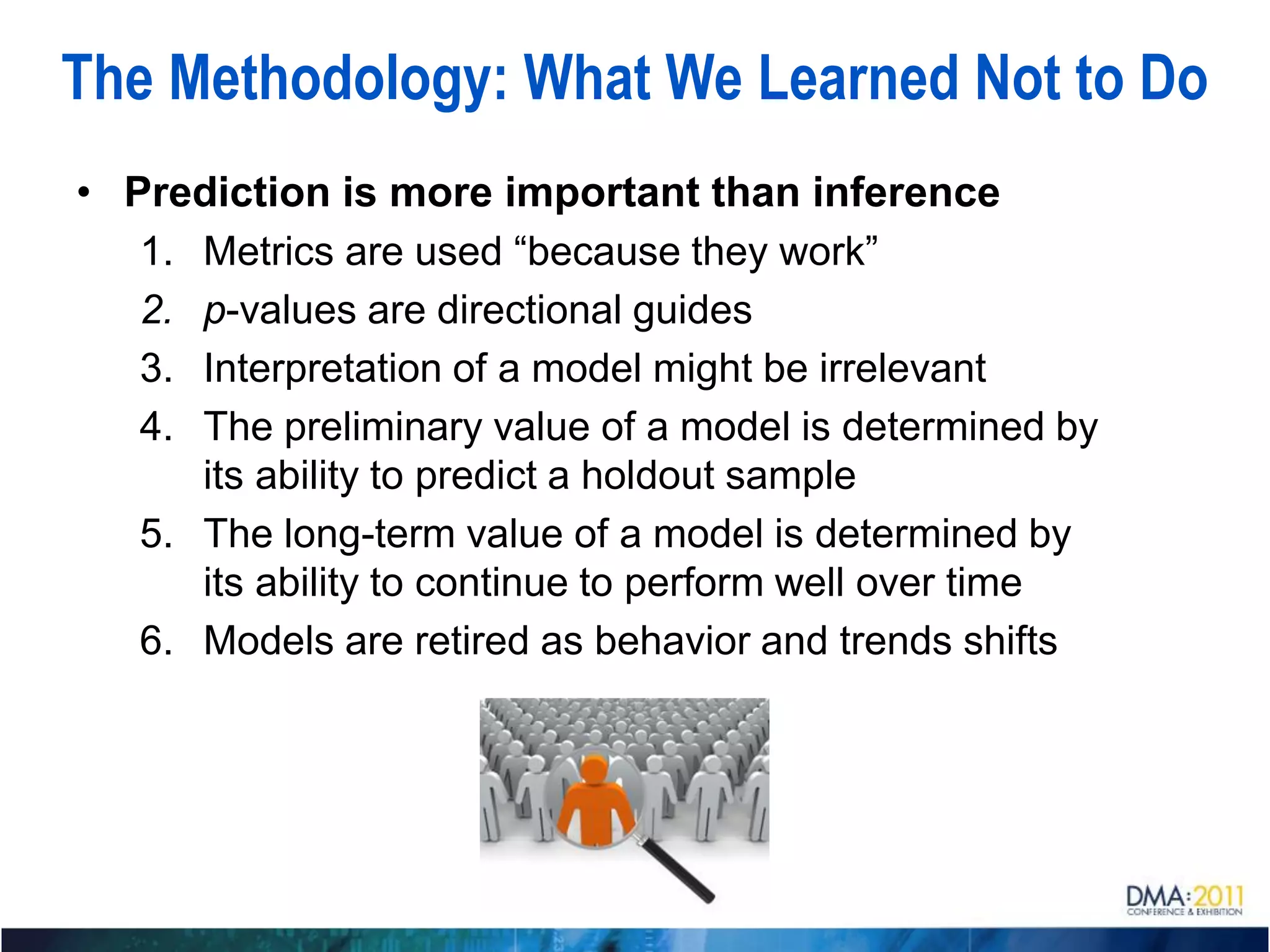 The Methodology: What We Learned Not to Do
• Prediction is more important than inference
   1. Metrics are used “because they work”
   2. p-values are directional guides
   3. Interpretation of a model might be irrelevant
   4. The preliminary value of a model is determined by
      its ability to predict a holdout sample
   5. The long-term value of a model is determined by
      its ability to continue to perform well over time
   6. Models are retired as behavior and trends shifts
 