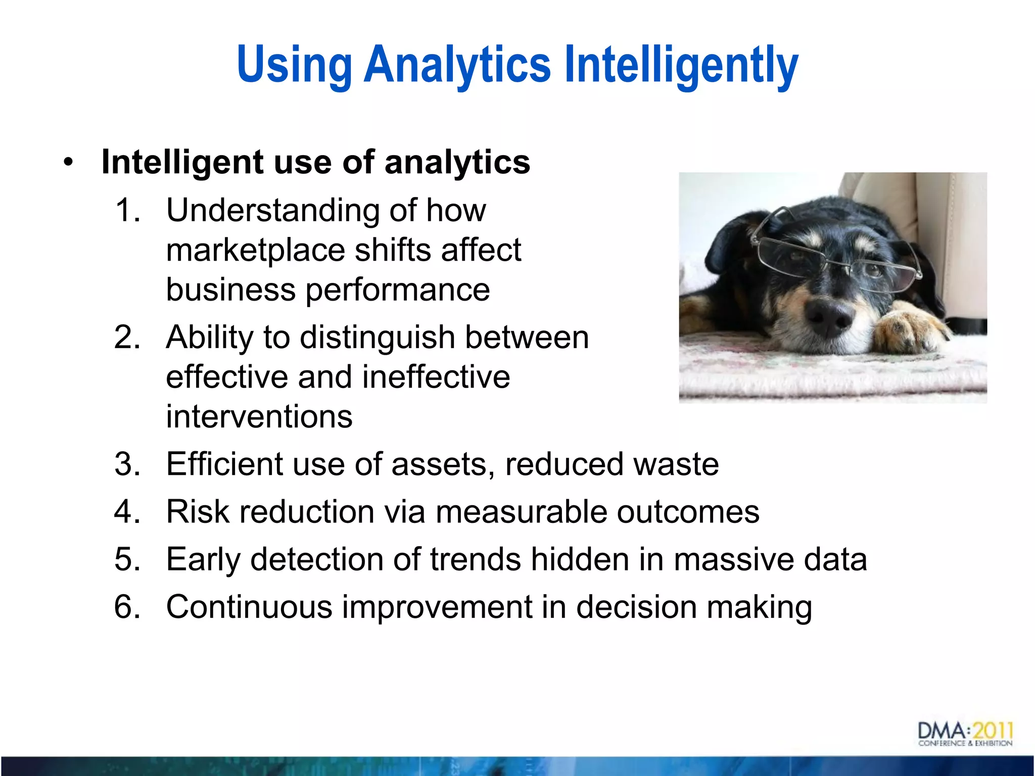 Using Analytics Intelligently
• Intelligent use of analytics
   1. Understanding of how
      marketplace shifts affect
      business performance
   2. Ability to distinguish between
      effective and ineffective
      interventions
   3. Efficient use of assets, reduced waste
   4. Risk reduction via measurable outcomes
   5. Early detection of trends hidden in massive data
   6. Continuous improvement in decision making
 