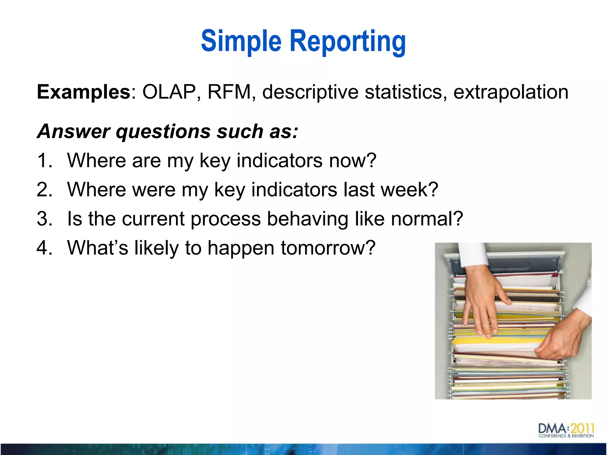 Simple Reporting
Examples: OLAP, RFM, descriptive statistics, extrapolation
Answer questions such as:
1. Where are my key indicators now?
2. Where were my key indicators last week?
3. Is the current process behaving like normal?
4. What’s likely to happen tomorrow?
 