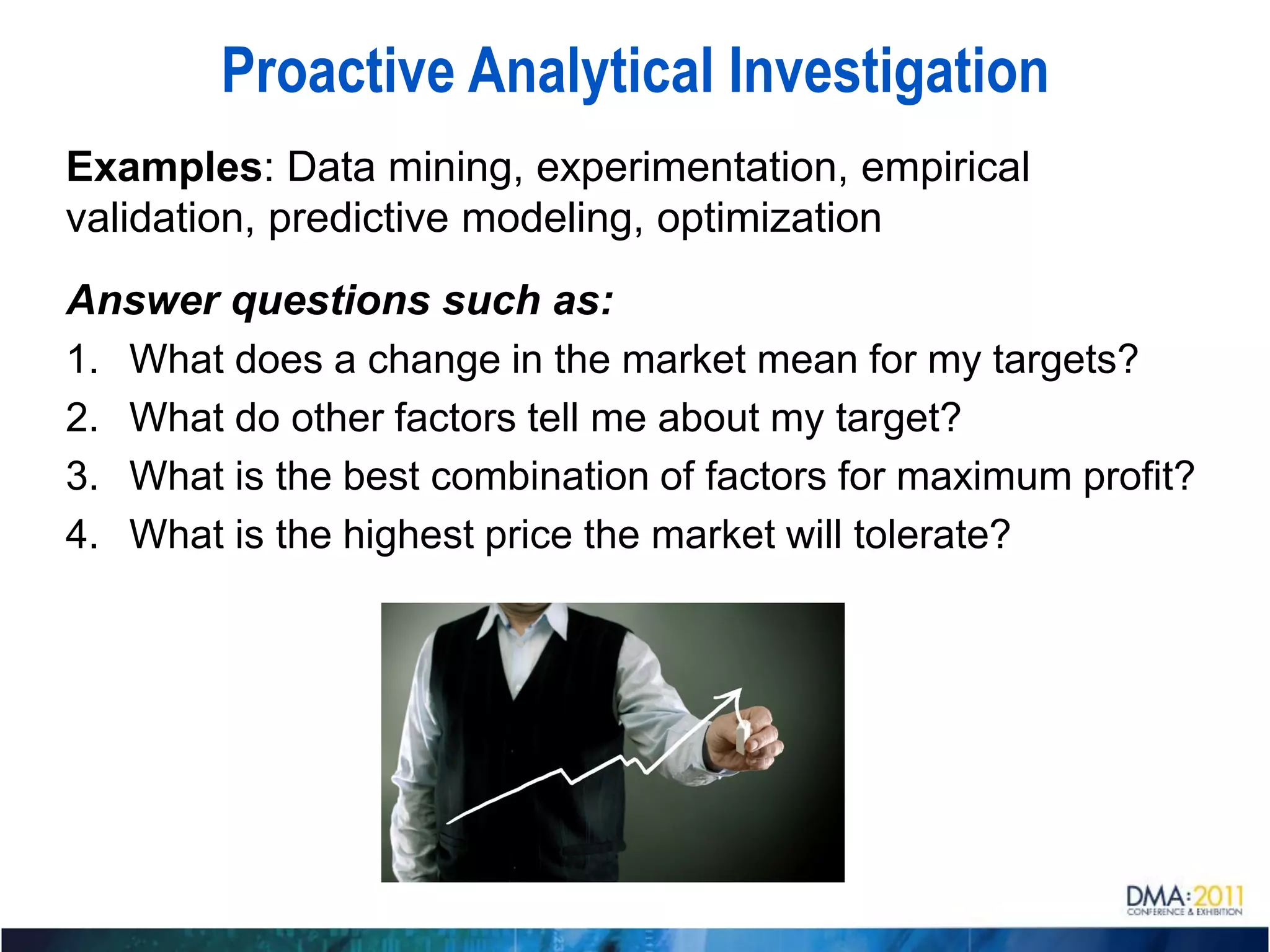 Proactive Analytical Investigation
Examples: Data mining, experimentation, empirical
validation, predictive modeling, optimization
Answer questions such as:
1. What does a change in the market mean for my targets?
2. What do other factors tell me about my target?
3. What is the best combination of factors for maximum profit?
4. What is the highest price the market will tolerate?
 