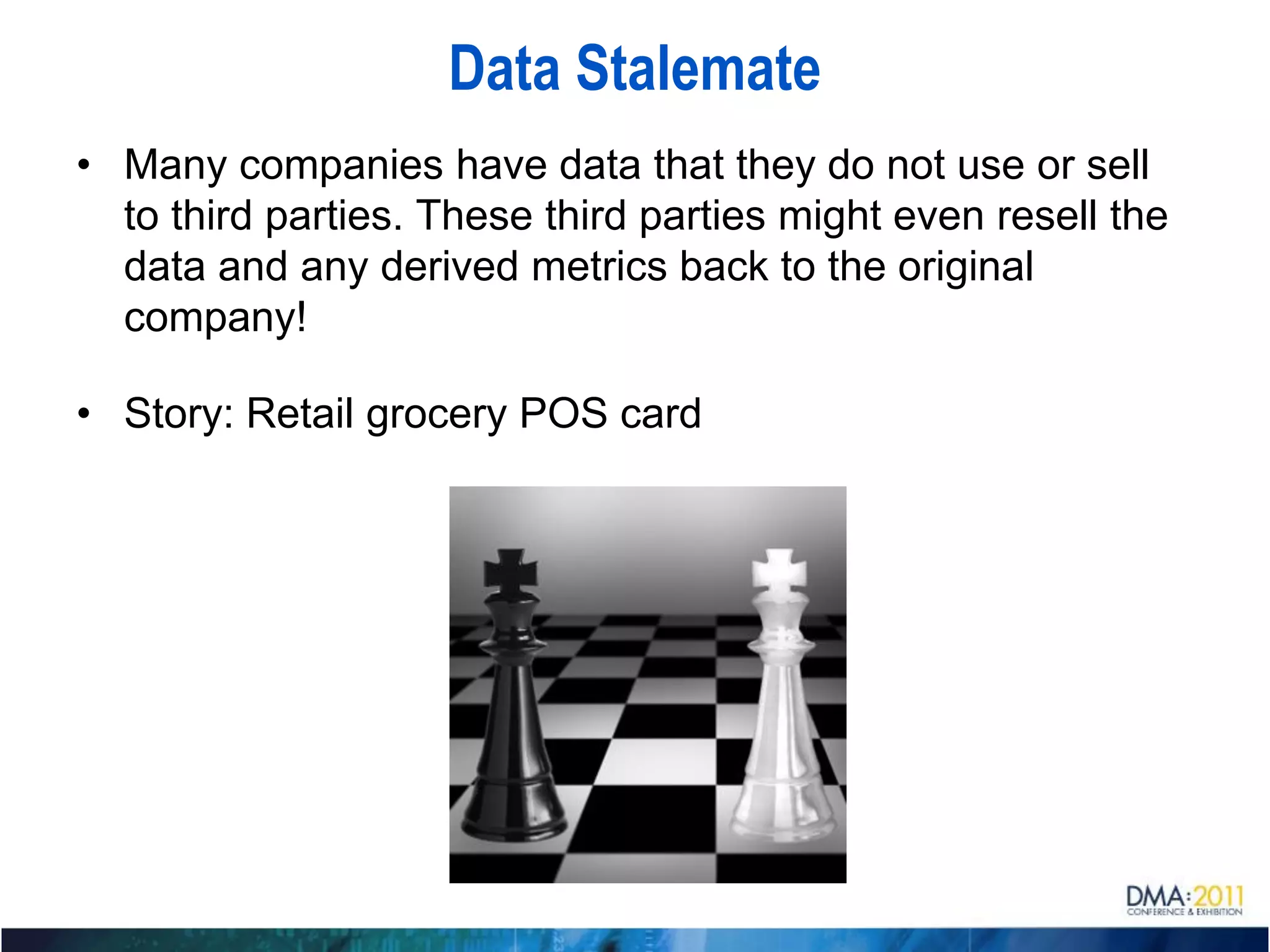 Data Stalemate
• Many companies have data that they do not use or sell
  to third parties. These third parties might even resell the
  data and any derived metrics back to the original
  company!

• Story: Retail grocery POS card
 