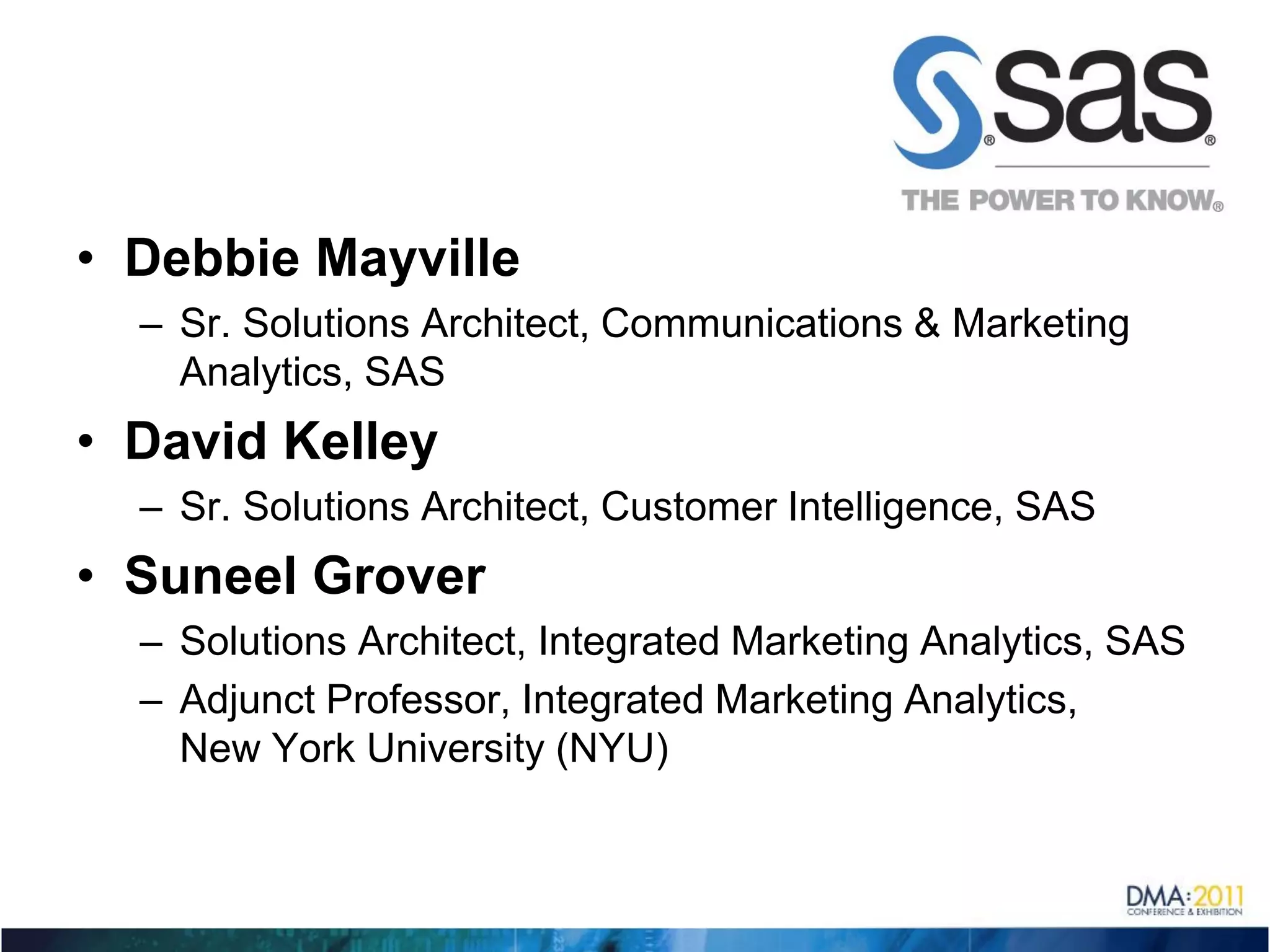 • Debbie Mayville
  – Sr. Solutions Architect, Communications & Marketing
    Analytics, SAS
• David Kelley
  – Sr. Solutions Architect, Customer Intelligence, SAS
• Suneel Grover
  – Solutions Architect, Integrated Marketing Analytics, SAS
  – Adjunct Professor, Integrated Marketing Analytics,
    New York University (NYU)
 