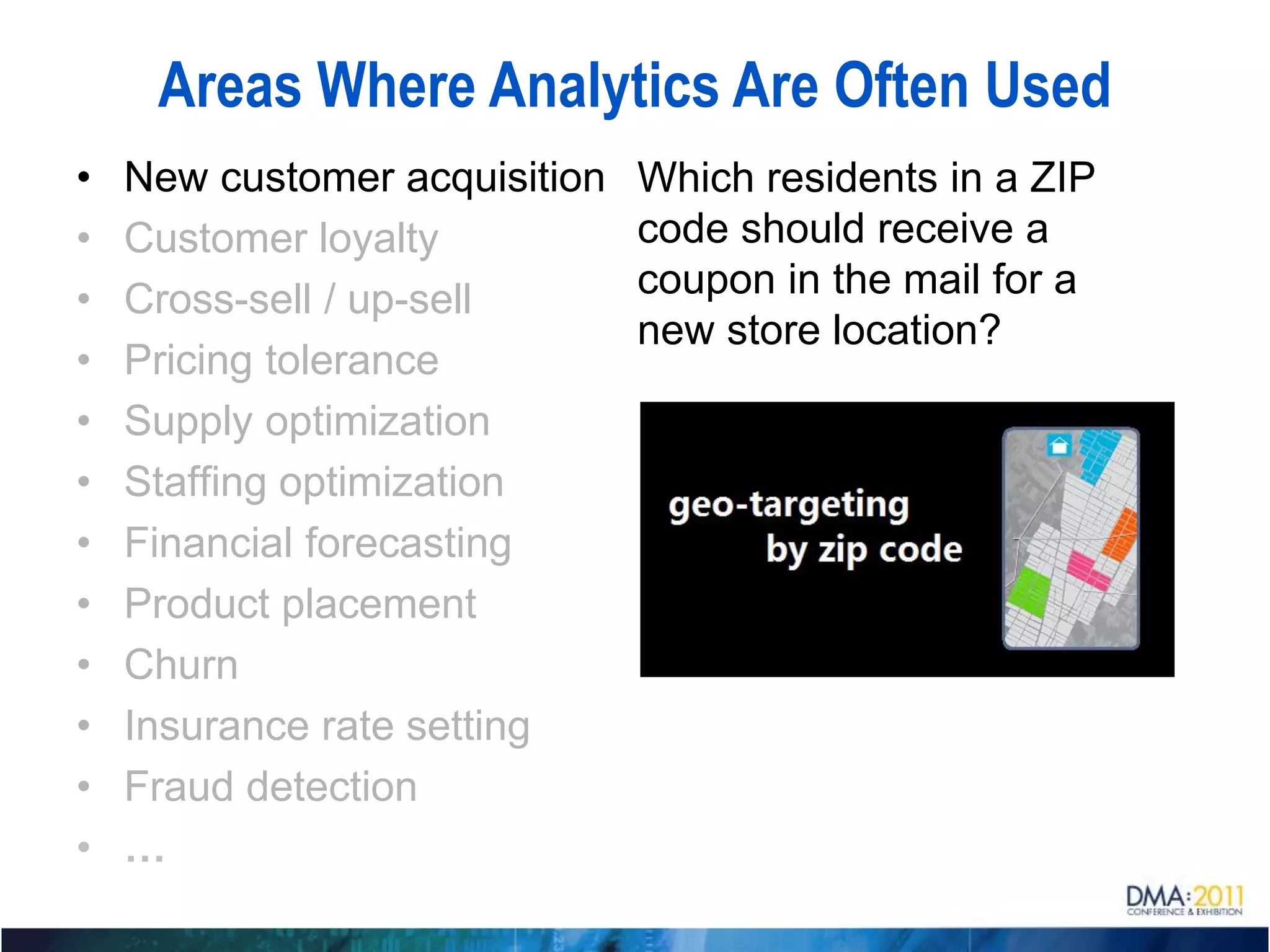 Areas Where Analytics Are Often Used
•   New customer acquisition   Which residents in a ZIP
•   Customer loyalty           code should receive a
•   Cross-sell / up-sell       coupon in the mail for a
                               new store location?
•   Pricing tolerance
•   Supply optimization
•   Staffing optimization
•   Financial forecasting
•   Product placement
•   Churn
•   Insurance rate setting
•   Fraud detection
•   …
 