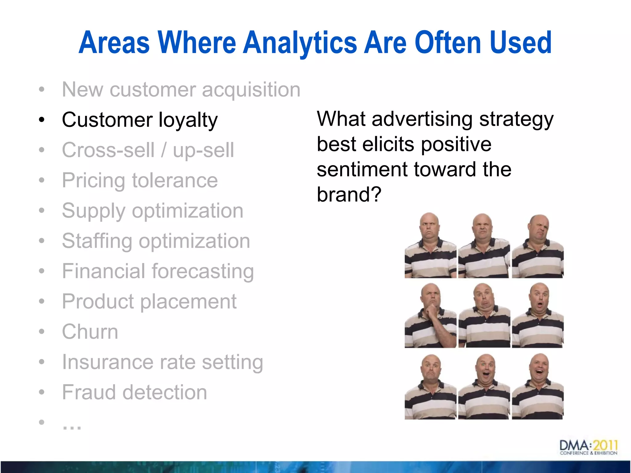 Areas Where Analytics Are Often Used
•   New customer acquisition
•   Customer loyalty           What advertising strategy
•   Cross-sell / up-sell       best elicits positive
                               sentiment toward the
•   Pricing tolerance
                               brand?
•   Supply optimization
•   Staffing optimization
•   Financial forecasting
•   Product placement
•   Churn
•   Insurance rate setting
•   Fraud detection
•   …
 