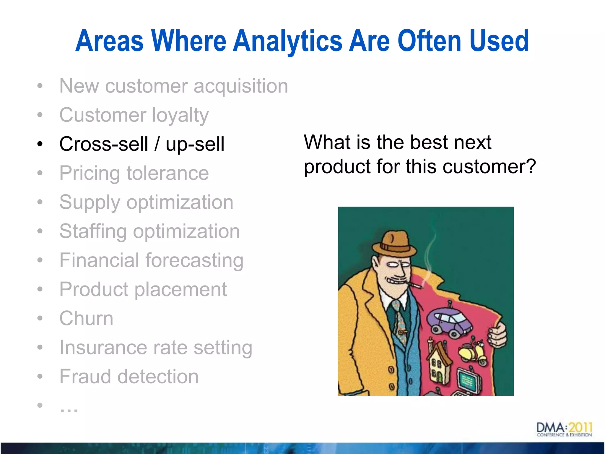 Areas Where Analytics Are Often Used
•   New customer acquisition
•   Customer loyalty
•   Cross-sell / up-sell     What is the best next
•   Pricing tolerance        product for this customer?
•   Supply optimization
•   Staffing optimization
•   Financial forecasting
•   Product placement
•   Churn
•   Insurance rate setting
•   Fraud detection
•   …
 