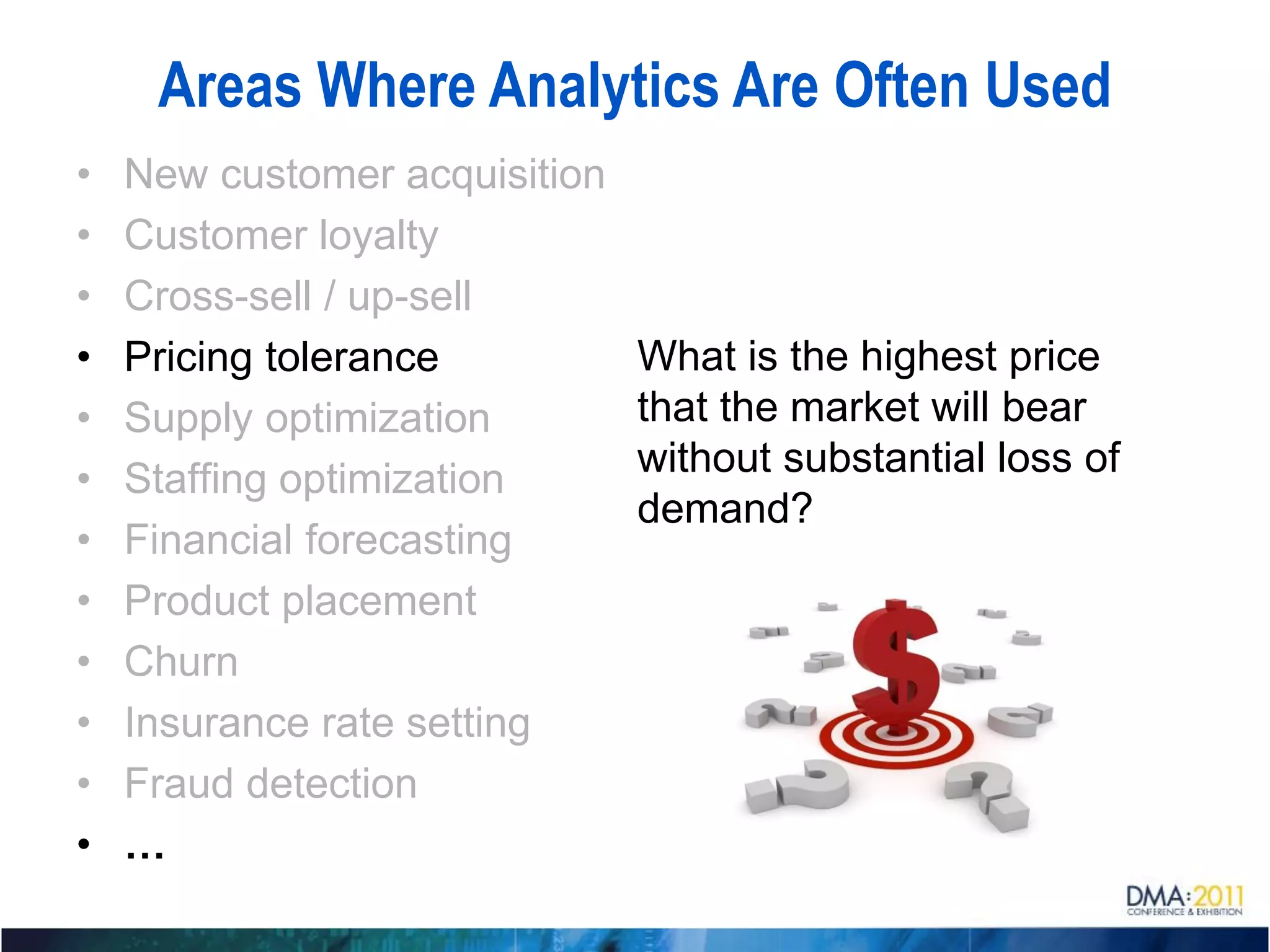 Areas Where Analytics Are Often Used
•   New customer acquisition
•   Customer loyalty
•   Cross-sell / up-sell
•   Pricing tolerance          What is the highest price
•   Supply optimization        that the market will bear
•   Staffing optimization      without substantial loss of
                               demand?
•   Financial forecasting
•   Product placement
•   Churn
•   Insurance rate setting
•   Fraud detection
•   …
 