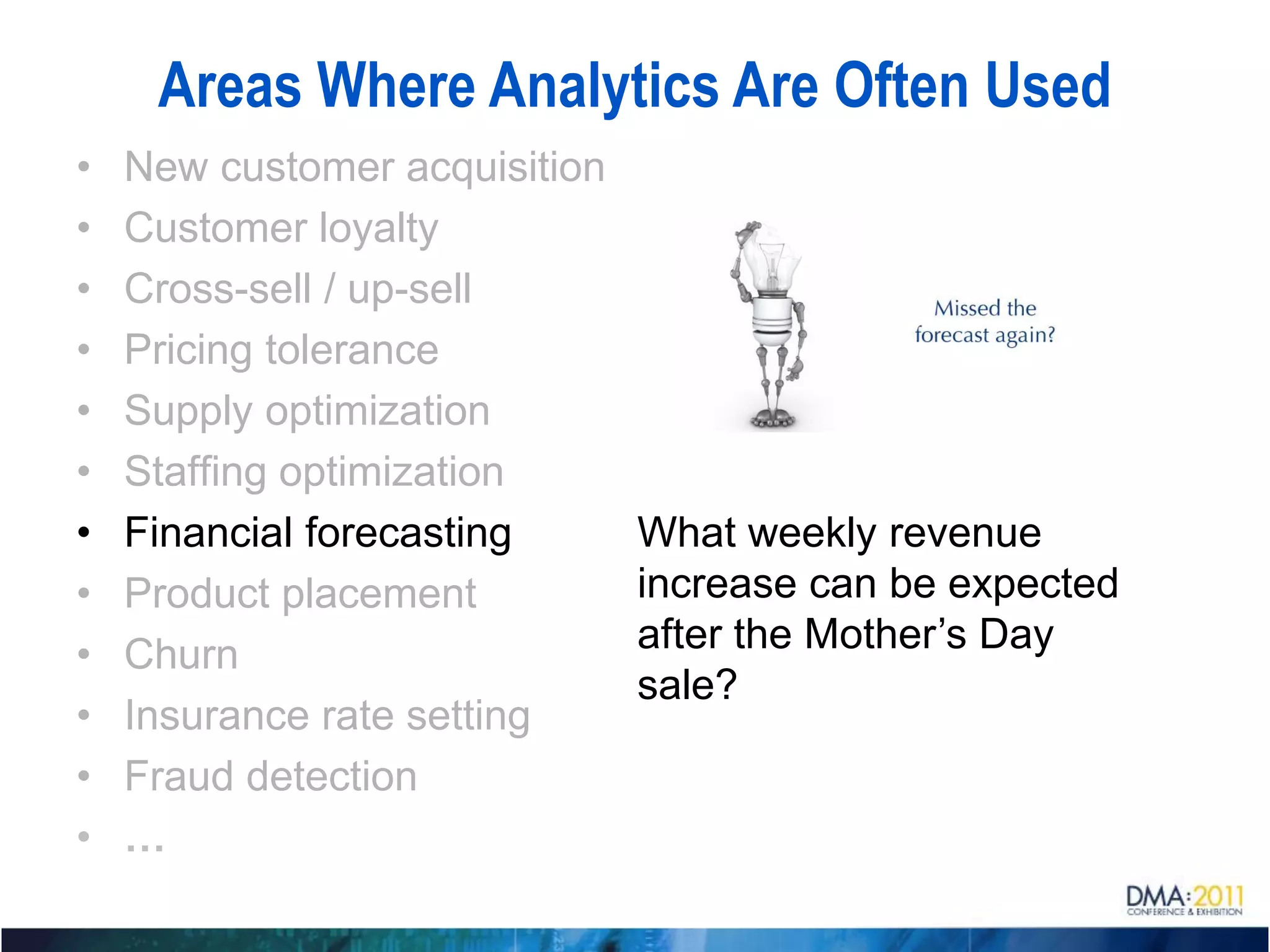 Areas Where Analytics Are Often Used
•   New customer acquisition
•   Customer loyalty
•   Cross-sell / up-sell
•   Pricing tolerance
•   Supply optimization
•   Staffing optimization
•   Financial forecasting      What weekly revenue
•   Product placement          increase can be expected
•   Churn                      after the Mother’s Day
                               sale?
•   Insurance rate setting
•   Fraud detection
•   …
 