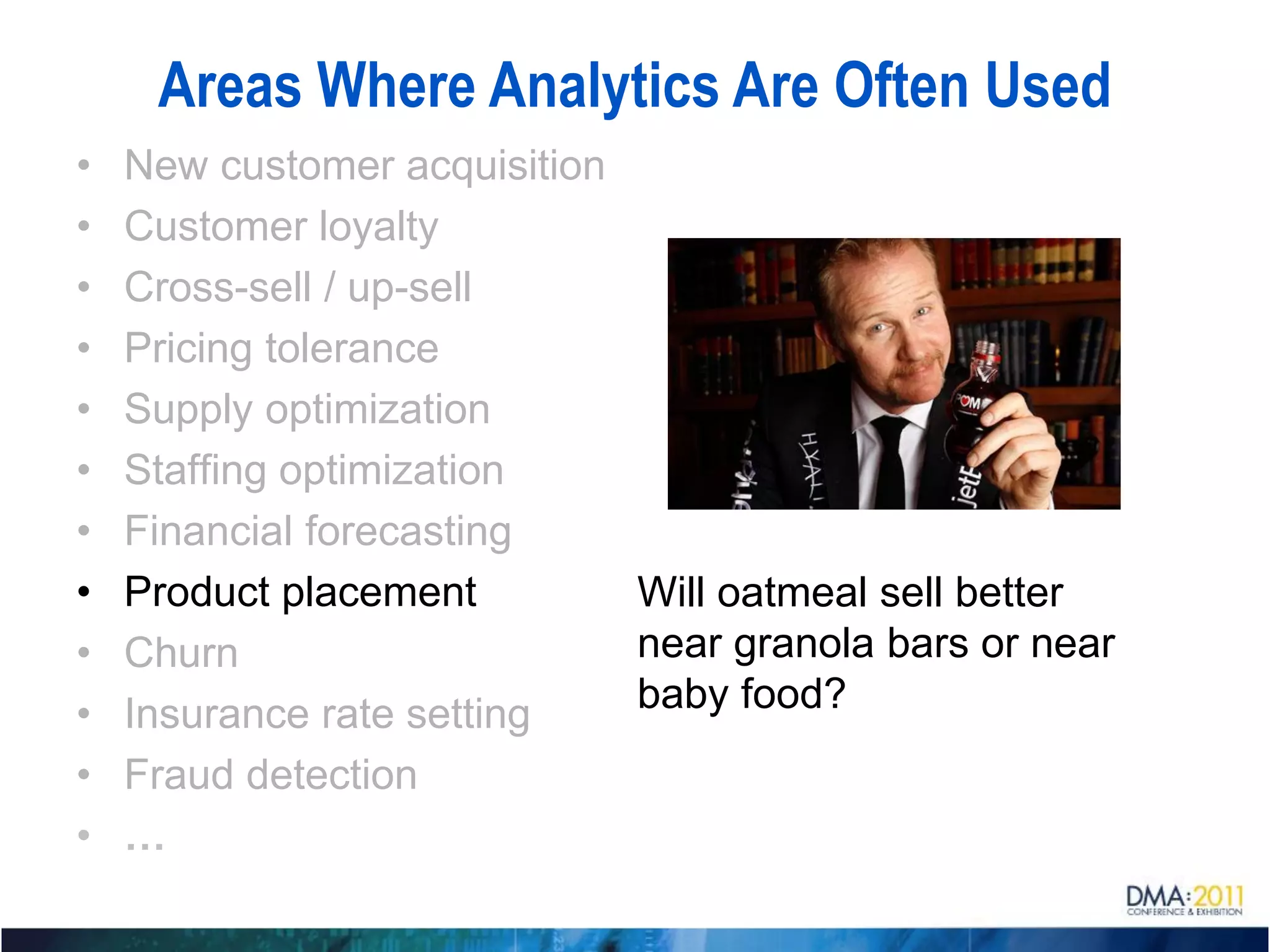 Areas Where Analytics Are Often Used
•   New customer acquisition
•   Customer loyalty
•   Cross-sell / up-sell
•   Pricing tolerance
•   Supply optimization
•   Staffing optimization
•   Financial forecasting
•   Product placement        Will oatmeal sell better
•   Churn                    near granola bars or near
•   Insurance rate setting   baby food?
•   Fraud detection
•   …
 