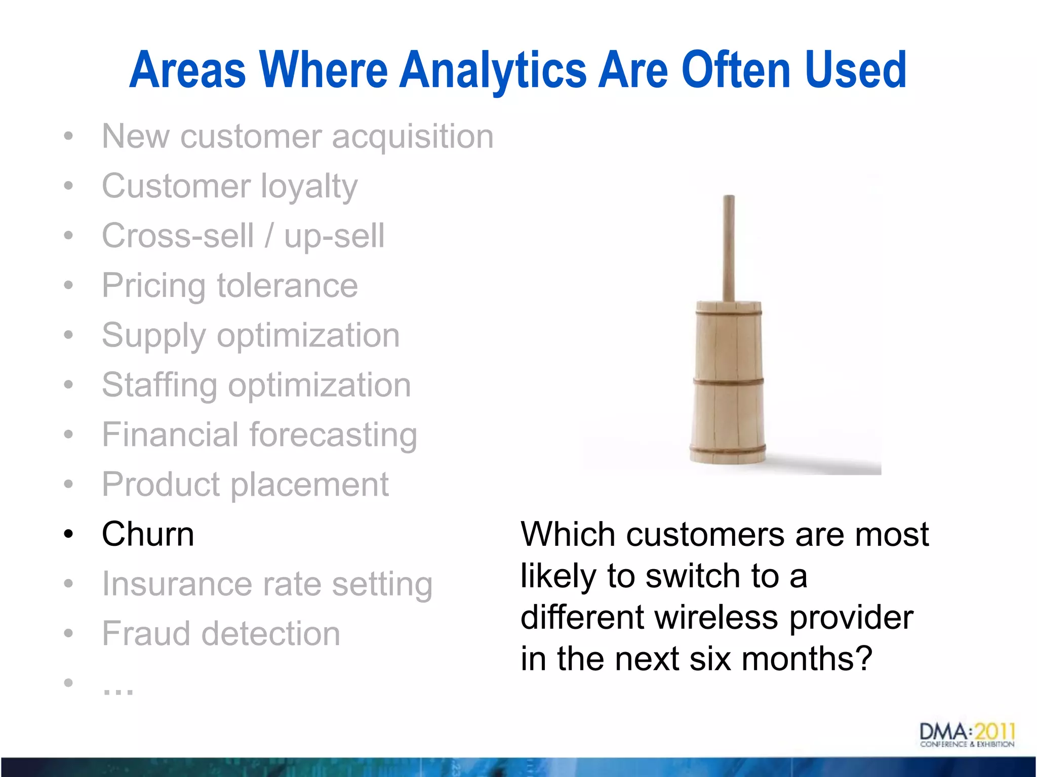 Areas Where Analytics Are Often Used
•   New customer acquisition
•   Customer loyalty
•   Cross-sell / up-sell
•   Pricing tolerance
•   Supply optimization
•   Staffing optimization
•   Financial forecasting
•   Product placement
•   Churn                      Which customers are most
•   Insurance rate setting     likely to switch to a
•   Fraud detection            different wireless provider
                               in the next six months?
•   …
 