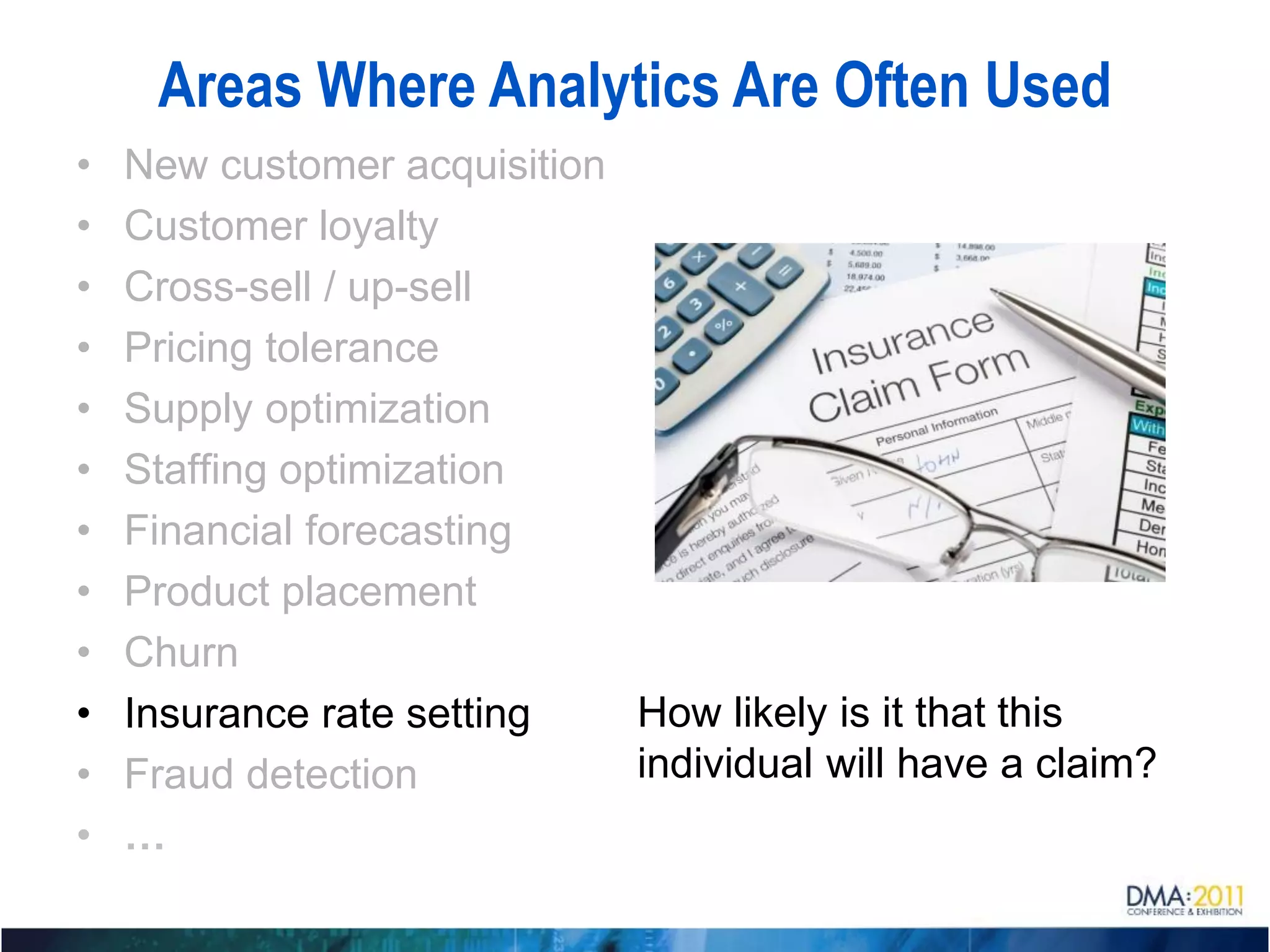 Areas Where Analytics Are Often Used
•   New customer acquisition
•   Customer loyalty
•   Cross-sell / up-sell
•   Pricing tolerance
•   Supply optimization
•   Staffing optimization
•   Financial forecasting
•   Product placement
•   Churn
•   Insurance rate setting   How likely is it that this
•   Fraud detection          individual will have a claim?
•   …
 