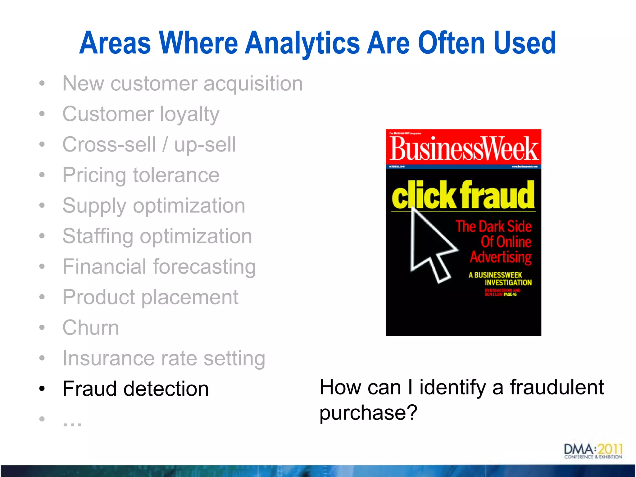 Areas Where Analytics Are Often Used
•   New customer acquisition
•   Customer loyalty
•   Cross-sell / up-sell
•   Pricing tolerance
•   Supply optimization
•   Staffing optimization
•   Financial forecasting
•   Product placement
•   Churn
•   Insurance rate setting
•   Fraud detection          How can I identify a fraudulent
•   …                        purchase?
 