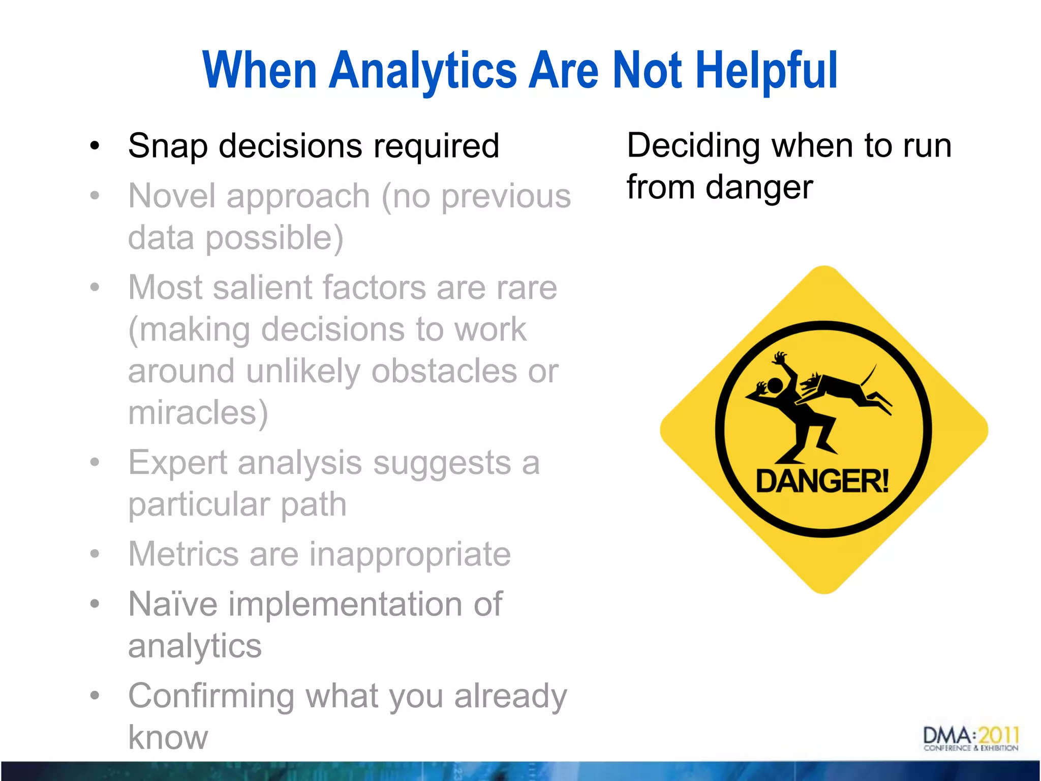When Analytics Are Not Helpful
• Snap decisions required         Deciding when to run
• Novel approach (no previous     from danger
  data possible)
• Most salient factors are rare
  (making decisions to work
  around unlikely obstacles or
  miracles)
• Expert analysis suggests a
  particular path
• Metrics are inappropriate
• Naïve implementation of
  analytics
• Confirming what you already
  know
 