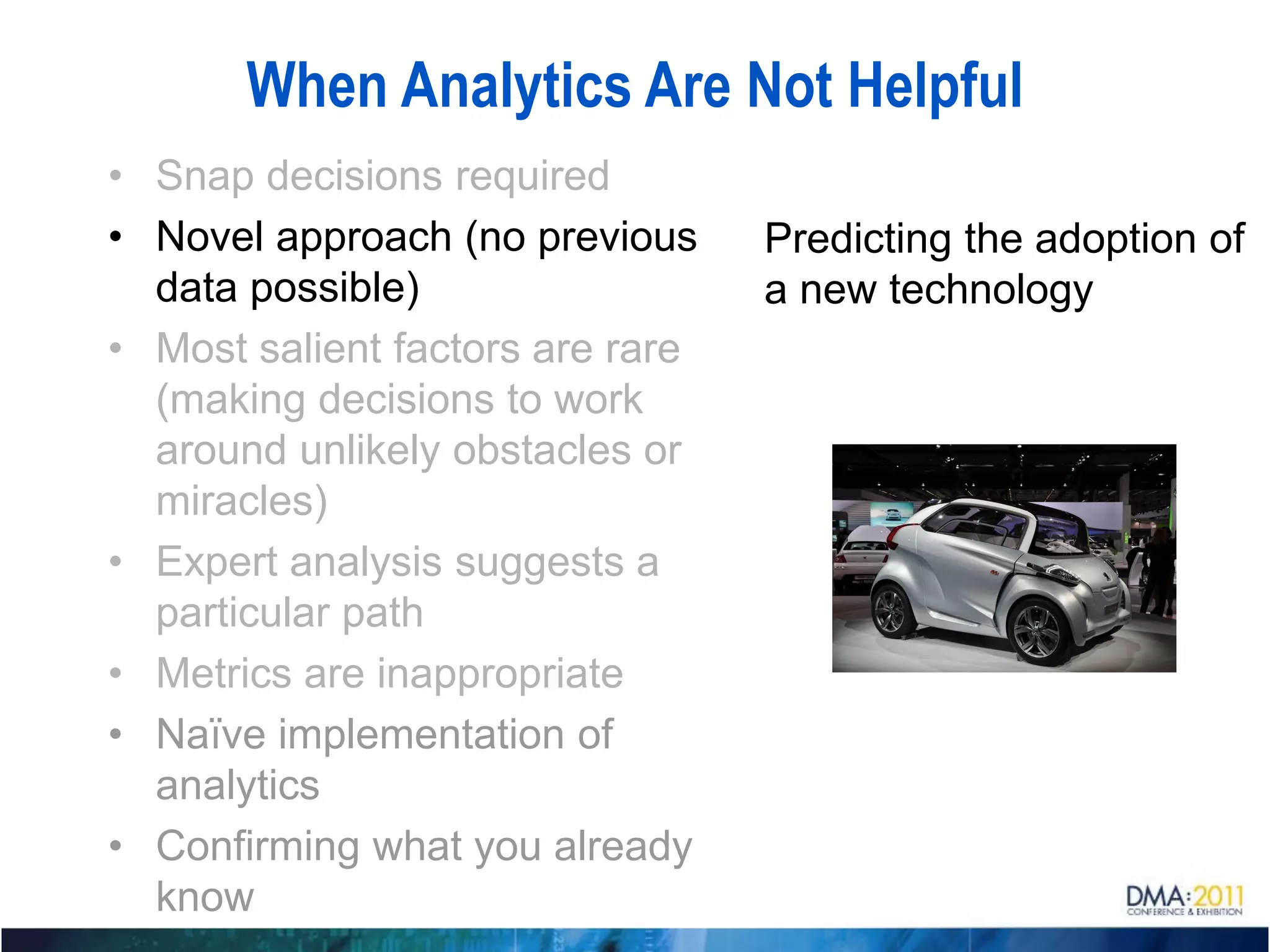 When Analytics Are Not Helpful
• Snap decisions required
• Novel approach (no previous     Predicting the adoption of
  data possible)                  a new technology
• Most salient factors are rare
  (making decisions to work
  around unlikely obstacles or
  miracles)
• Expert analysis suggests a
  particular path
• Metrics are inappropriate
• Naïve implementation of
  analytics
• Confirming what you already
  know
 