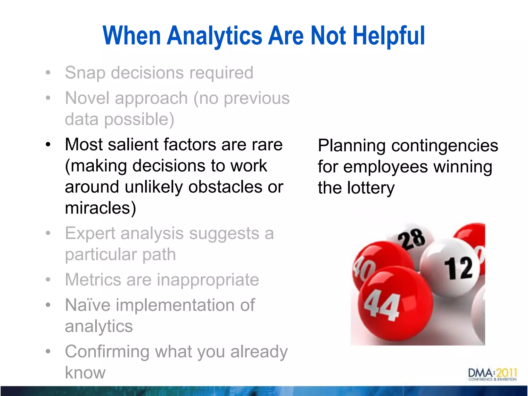 When Analytics Are Not Helpful
• Snap decisions required
• Novel approach (no previous
  data possible)
• Most salient factors are rare   Planning contingencies
  (making decisions to work       for employees winning
  around unlikely obstacles or    the lottery
  miracles)
• Expert analysis suggests a
  particular path
• Metrics are inappropriate
• Naïve implementation of
  analytics
• Confirming what you already
  know
 