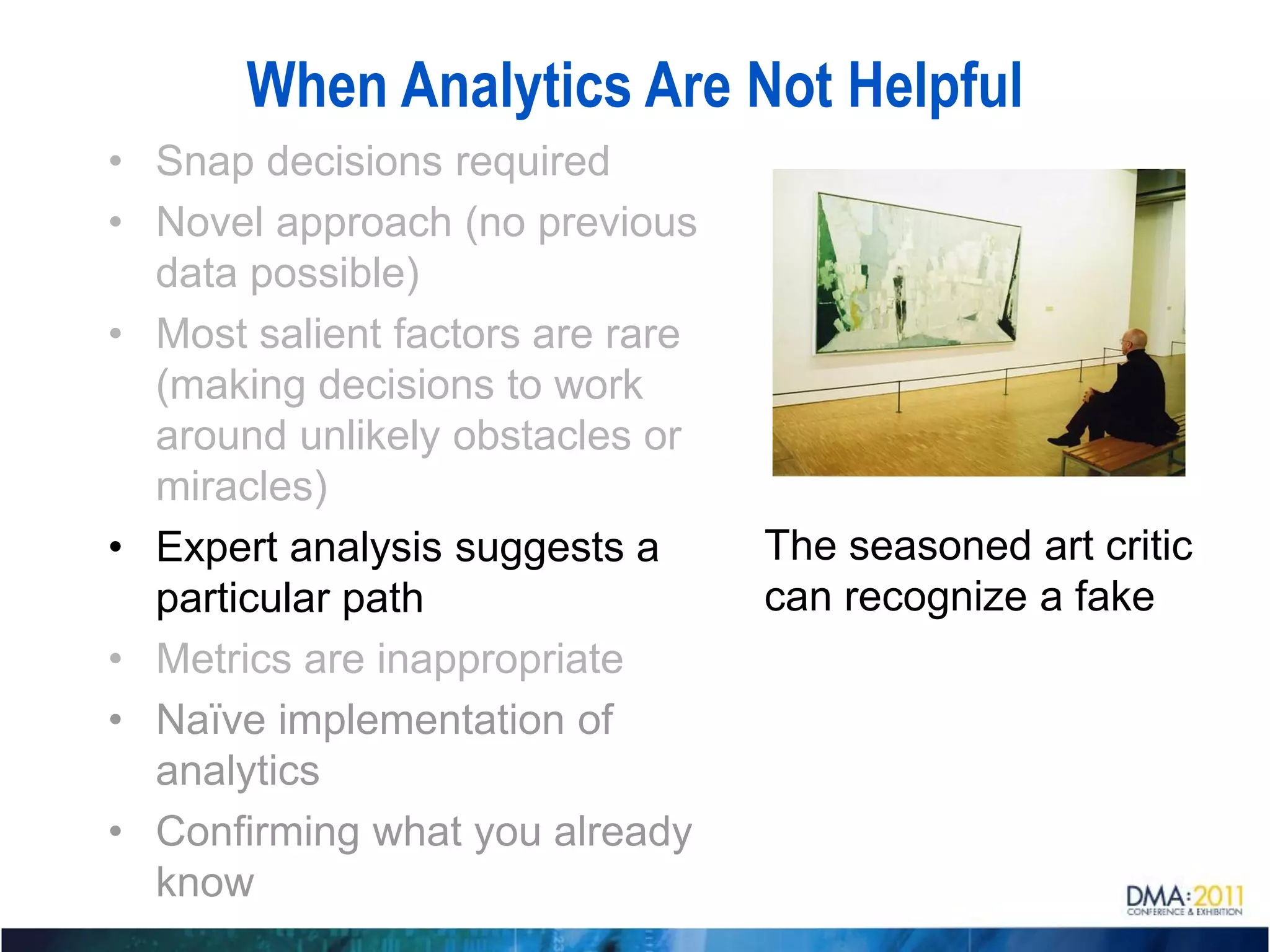 When Analytics Are Not Helpful
• Snap decisions required
• Novel approach (no previous
  data possible)
• Most salient factors are rare
  (making decisions to work
  around unlikely obstacles or
  miracles)
• Expert analysis suggests a      The seasoned art critic
  particular path                 can recognize a fake
• Metrics are inappropriate
• Naïve implementation of
  analytics
• Confirming what you already
  know
 