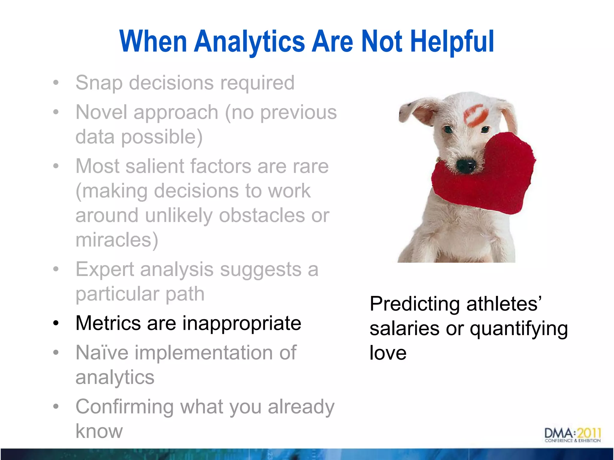 When Analytics Are Not Helpful
• Snap decisions required
• Novel approach (no previous
  data possible)
• Most salient factors are rare
  (making decisions to work
  around unlikely obstacles or
  miracles)
• Expert analysis suggests a
  particular path                 Predicting athletes’
• Metrics are inappropriate       salaries or quantifying
• Naïve implementation of         love
  analytics
• Confirming what you already
  know
 