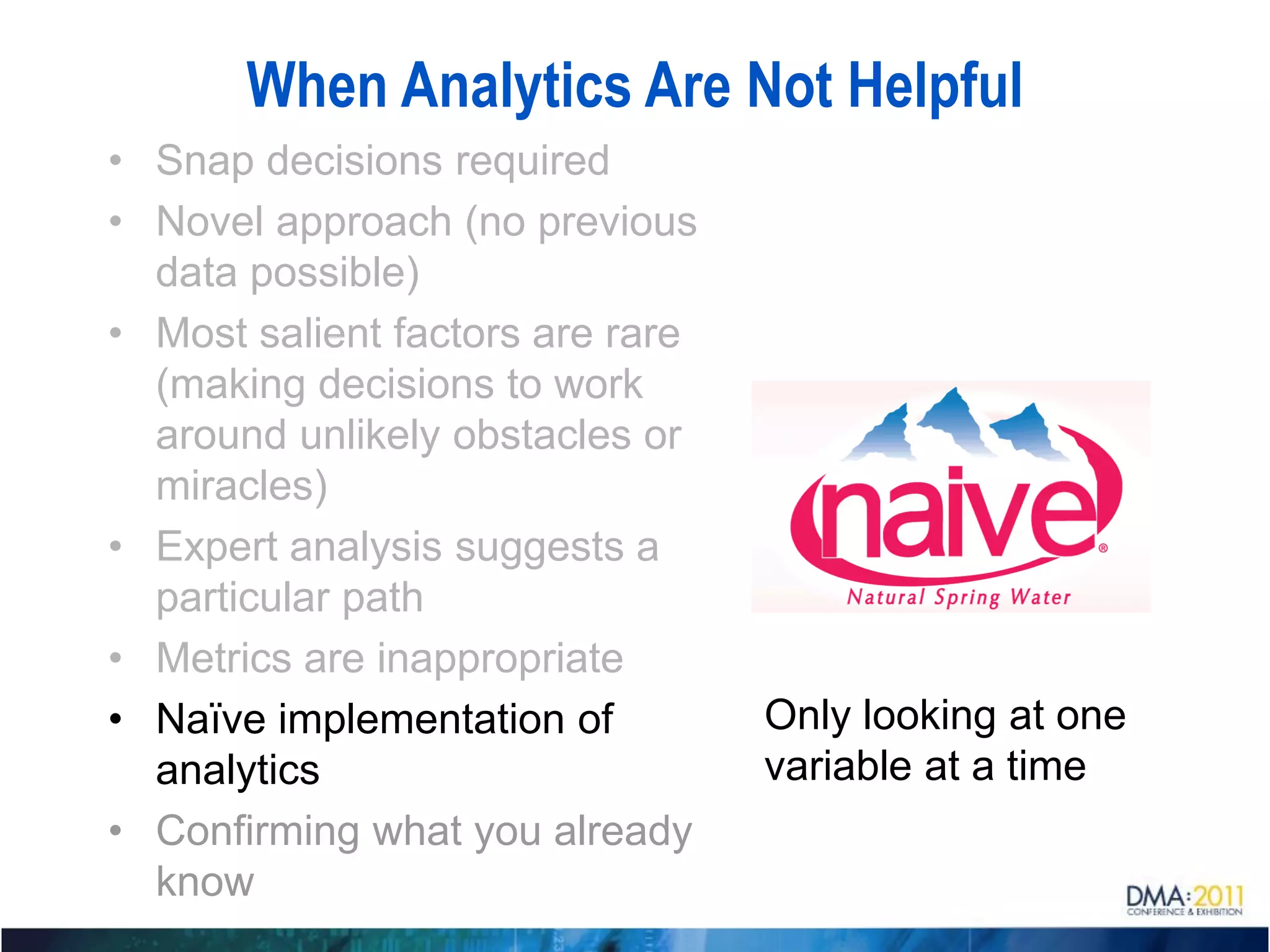 When Analytics Are Not Helpful
• Snap decisions required
• Novel approach (no previous
  data possible)
• Most salient factors are rare
  (making decisions to work
  around unlikely obstacles or
  miracles)
• Expert analysis suggests a
  particular path
• Metrics are inappropriate
• Naïve implementation of         Only looking at one
  analytics                       variable at a time
• Confirming what you already
  know
 