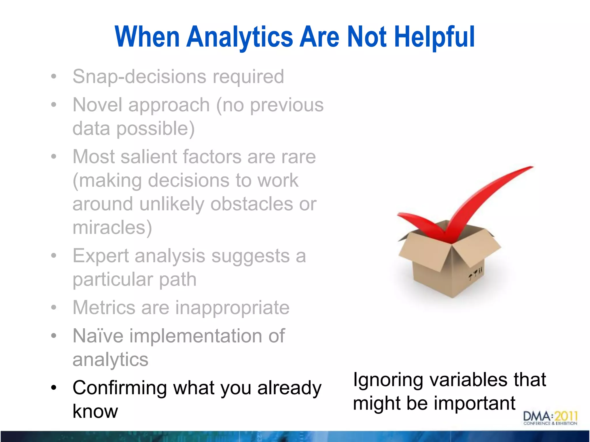 When Analytics Are Not Helpful
• Snap-decisions required
• Novel approach (no previous
  data possible)
• Most salient factors are rare
  (making decisions to work
  around unlikely obstacles or
  miracles)
• Expert analysis suggests a
  particular path
• Metrics are inappropriate
• Naïve implementation of
  analytics
• Confirming what you already     Ignoring variables that
  know                            might be important
 