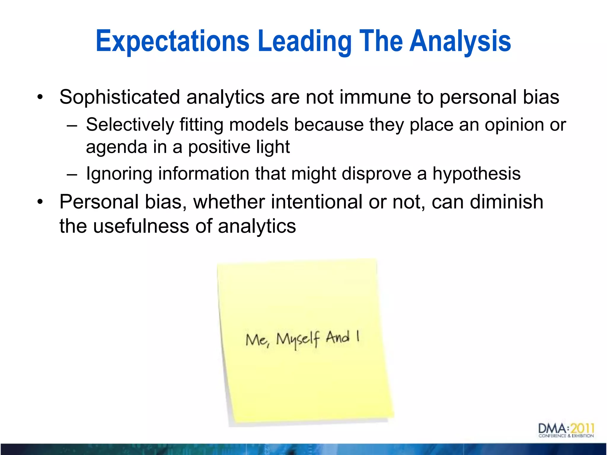 Expectations Leading The Analysis
• Sophisticated analytics are not immune to personal bias
   – Selectively fitting models because they place an opinion or
     agenda in a positive light
   – Ignoring information that might disprove a hypothesis
• Personal bias, whether intentional or not, can diminish
  the usefulness of analytics
 