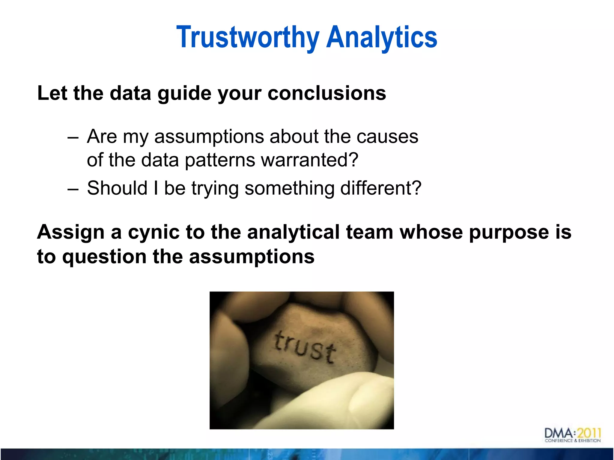 Trustworthy Analytics
Let the data guide your conclusions

   – Are my assumptions about the causes
     of the data patterns warranted?
   – Should I be trying something different?

Assign a cynic to the analytical team whose purpose is
to question the assumptions
 