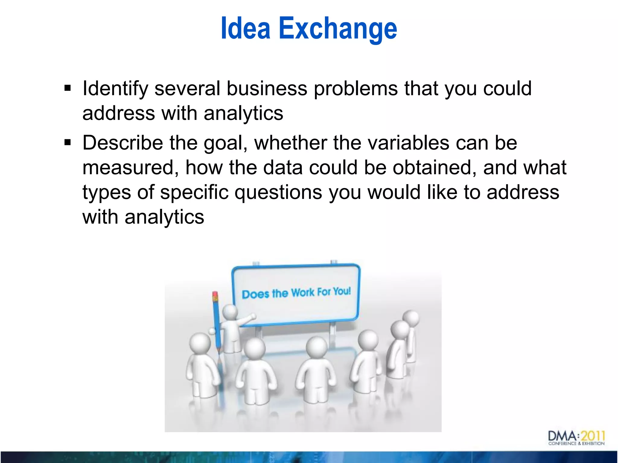 Idea Exchange
 Identify several business problems that you could
  address with analytics
 Describe the goal, whether the variables can be
  measured, how the data could be obtained, and what
  types of specific questions you would like to address
  with analytics
 