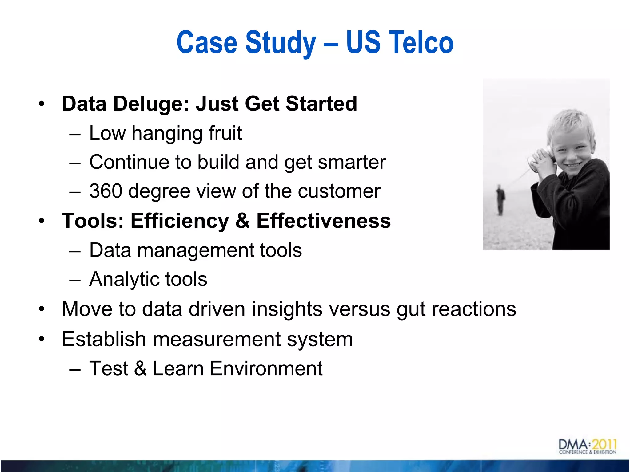 Case Study – US Telco
• Data Deluge: Just Get Started
   – Low hanging fruit
   – Continue to build and get smarter
   – 360 degree view of the customer
• Tools: Efficiency & Effectiveness
   – Data management tools
   – Analytic tools
• Move to data driven insights versus gut reactions
• Establish measurement system
   – Test & Learn Environment
 