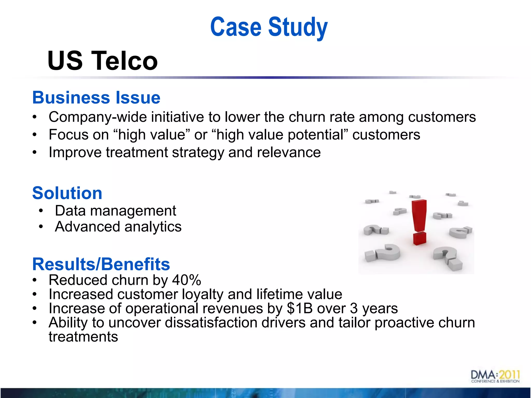 Case Study
     US Telco
Business Issue
• Company-wide initiative to lower the churn rate among customers
• Focus on “high value” or “high value potential” customers
• Improve treatment strategy and relevance

Solution
    • Data management
    • Advanced analytics

Results/Benefits
•    Reduced churn by 40%
•    Increased customer loyalty and lifetime value
•    Increase of operational revenues by $1B over 3 years
•    Ability to uncover dissatisfaction drivers and tailor proactive churn
     treatments
 