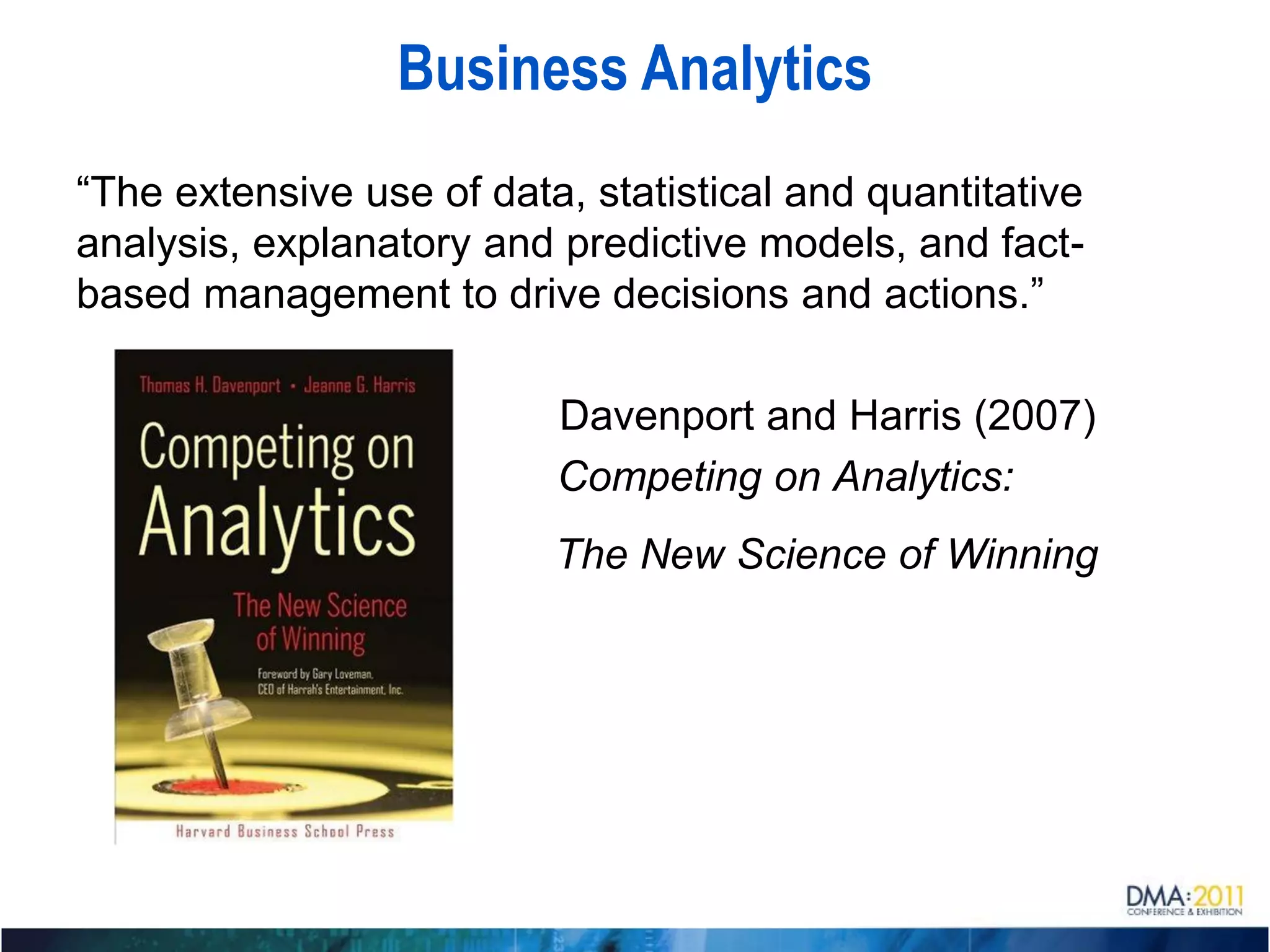 Business Analytics
“The extensive use of data, statistical and quantitative
analysis, explanatory and predictive models, and fact-
based management to drive decisions and actions.”

                          Davenport and Harris (2007)
                          Competing on Analytics:
                          The New Science of Winning
 