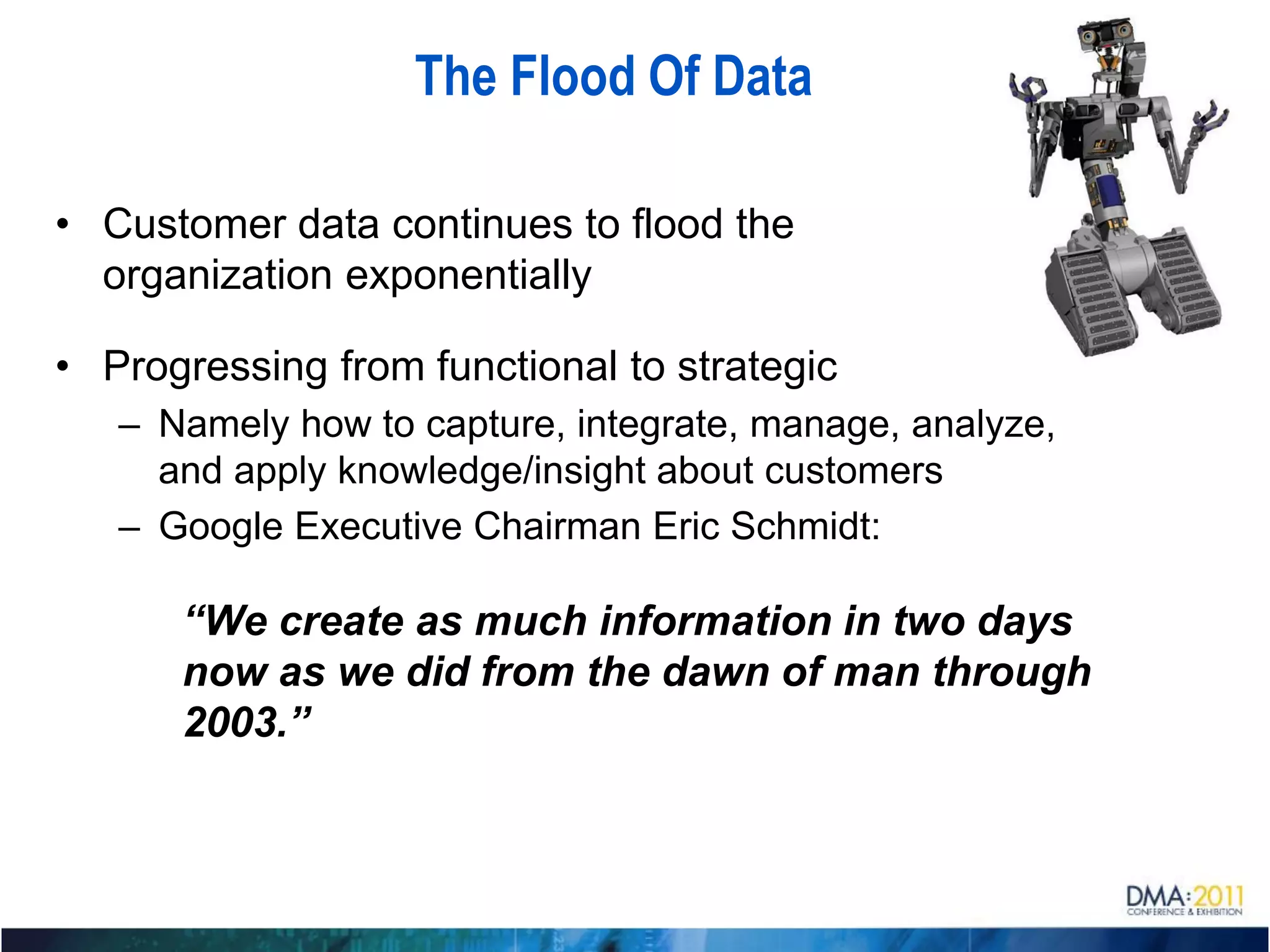 The Flood Of Data

• Customer data continues to flood the
  organization exponentially

• Progressing from functional to strategic
   – Namely how to capture, integrate, manage, analyze,
     and apply knowledge/insight about customers
   – Google Executive Chairman Eric Schmidt:

      “We create as much information in two days
      now as we did from the dawn of man through
      2003.”
 