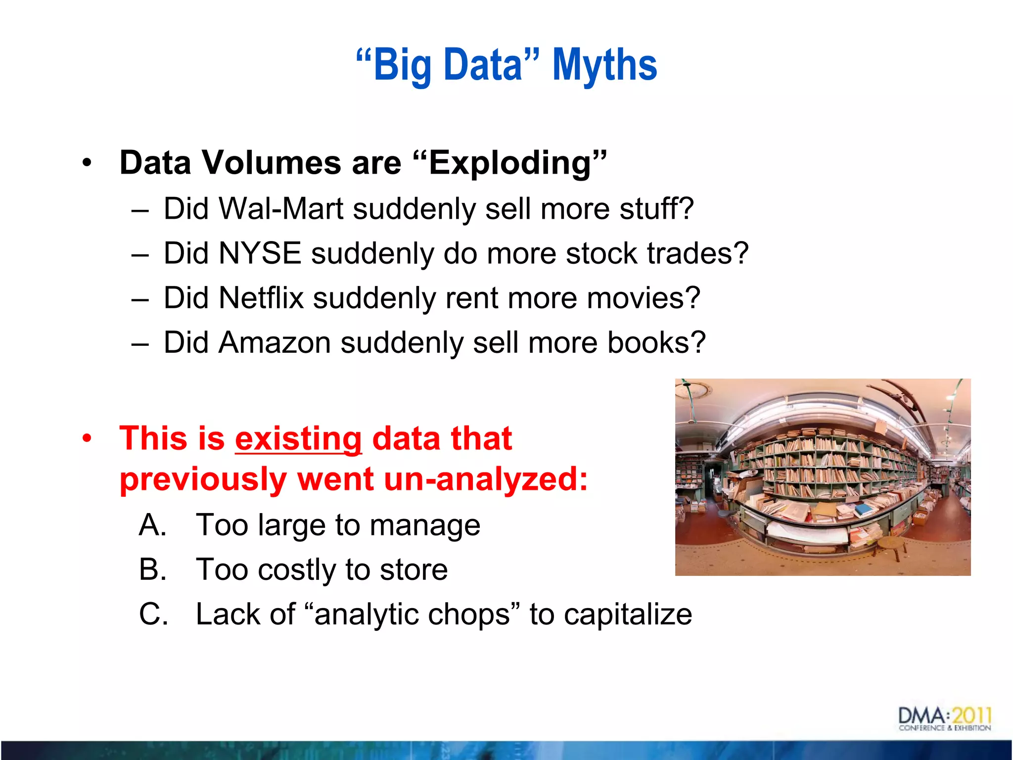 “Big Data” Myths

• Data Volumes are “Exploding”
  –   Did Wal-Mart suddenly sell more stuff?
  –   Did NYSE suddenly do more stock trades?
  –   Did Netflix suddenly rent more movies?
  –   Did Amazon suddenly sell more books?


• This is existing data that
  previously went un-analyzed:
   A. Too large to manage
   B. Too costly to store
   C. Lack of “analytic chops” to capitalize
 