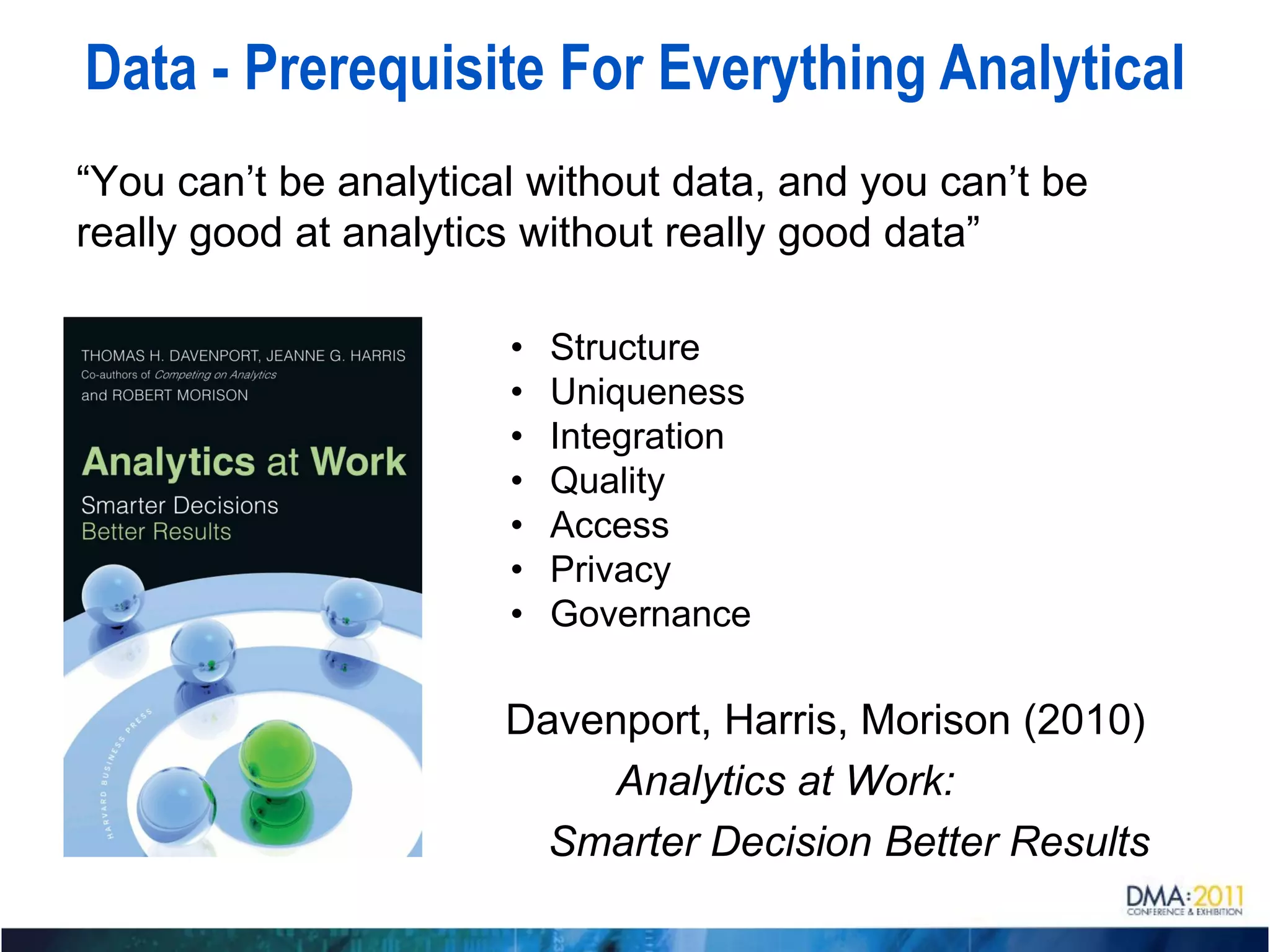 Data - Prerequisite For Everything Analytical
“You can’t be analytical without data, and you can’t be
really good at analytics without really good data”

                       •   Structure
                       •   Uniqueness
                       •   Integration
                       •   Quality
                       •   Access
                       •   Privacy
                       •   Governance

                       Davenport, Harris, Morison (2010)
                            Analytics at Work:
                         Smarter Decision Better Results
 