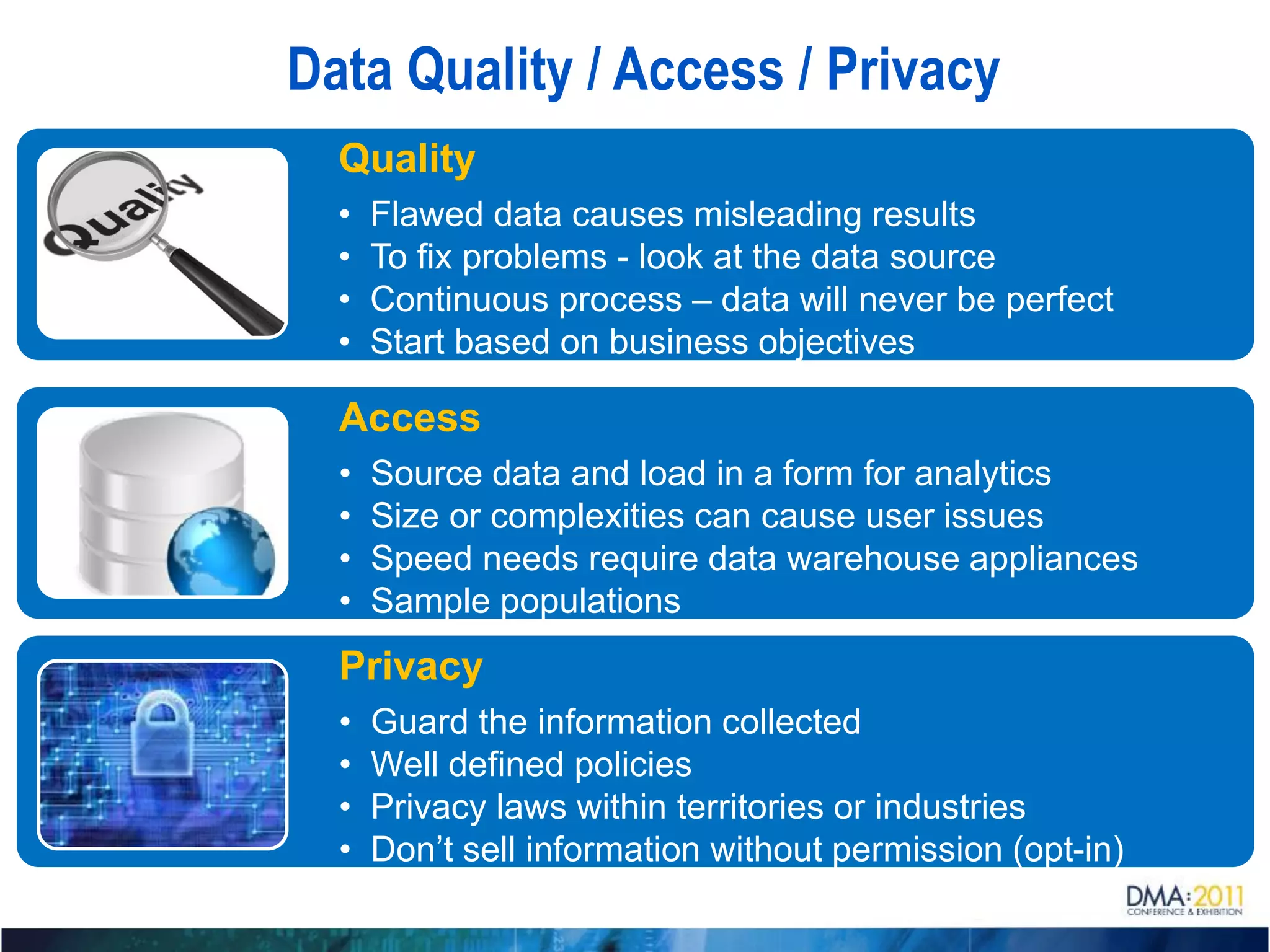Data Quality / Access / Privacy
  Quality
  •   Flawed data causes misleading results
  •   To fix problems - look at the data source
  •   Continuous process – data will never be perfect
  •   Start based on business objectives

  Access
  •   Source data and load in a form for analytics
  •   Size or complexities can cause user issues
  •   Speed needs require data warehouse appliances
  •   Sample populations
  Privacy
  •   Guard the information collected
  •   Well defined policies
  •   Privacy laws within territories or industries
  •   Don’t sell information without permission (opt-in)
 