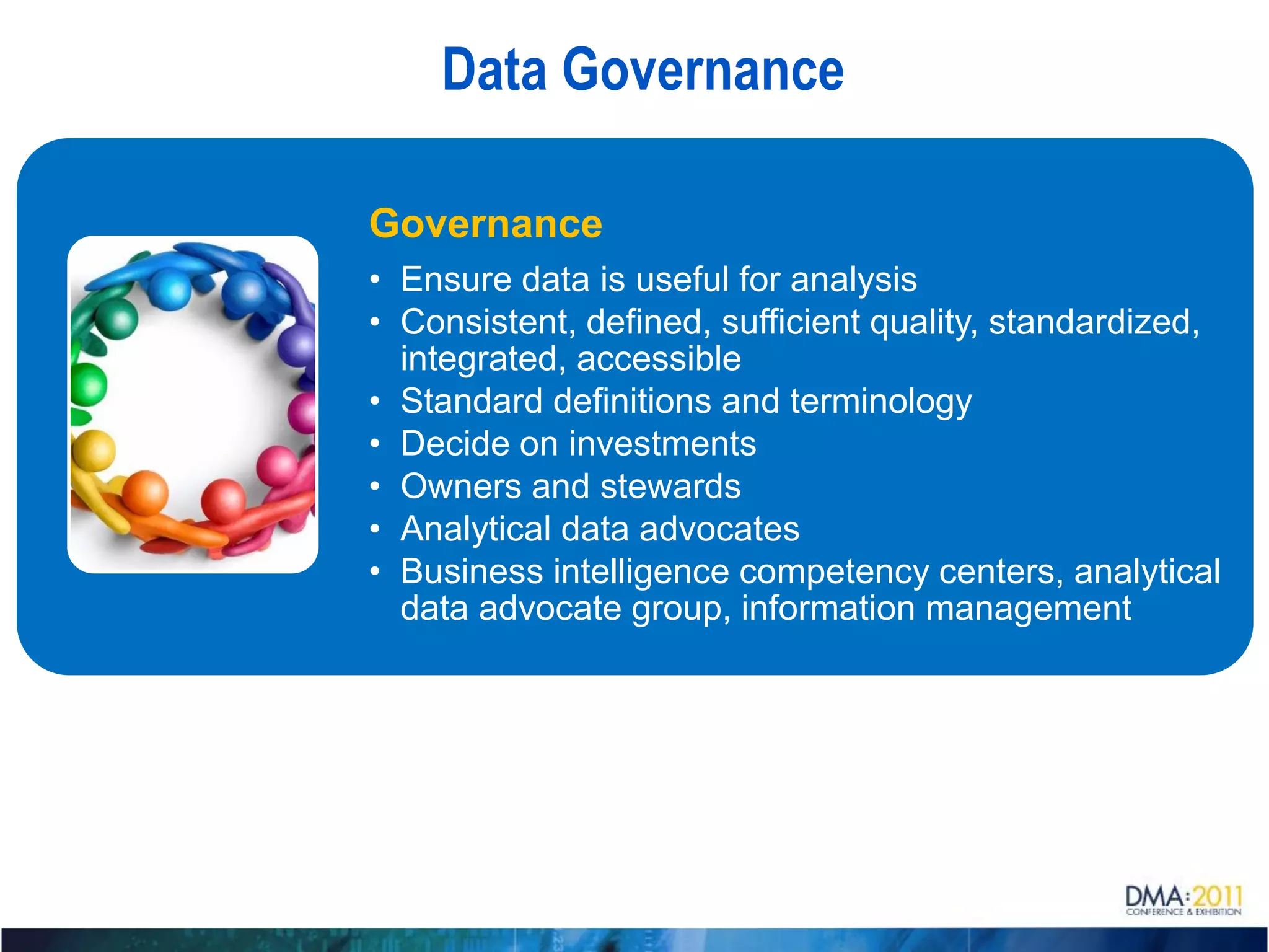 Data Governance

Governance
• Ensure data is useful for analysis
• Consistent, defined, sufficient quality, standardized,
  integrated, accessible
• Standard definitions and terminology
• Decide on investments
• Owners and stewards
• Analytical data advocates
• Business intelligence competency centers, analytical
  data advocate group, information management
 