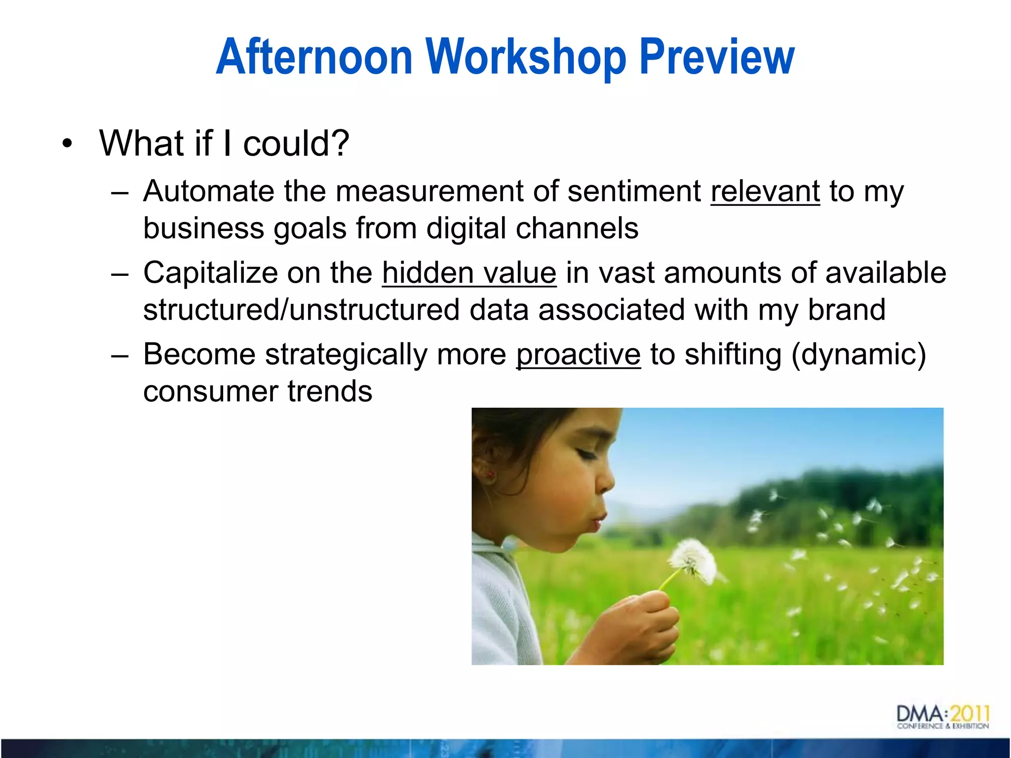 Afternoon Workshop Preview
• What if I could?
   – Automate the measurement of sentiment relevant to my
     business goals from digital channels
   – Capitalize on the hidden value in vast amounts of available
     structured/unstructured data associated with my brand
   – Become strategically more proactive to shifting (dynamic)
     consumer trends
 