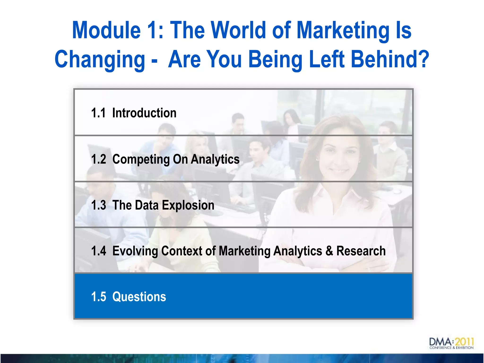 Module 1: The World of Marketing Is
Changing - Are You Being Left Behind?

   1.1 Introduction


   1.2 Competing On Analytics


   1.3 The Data Explosion


   1.4 Evolving Context of Marketing Analytics & Research


   1.5 Questions
 