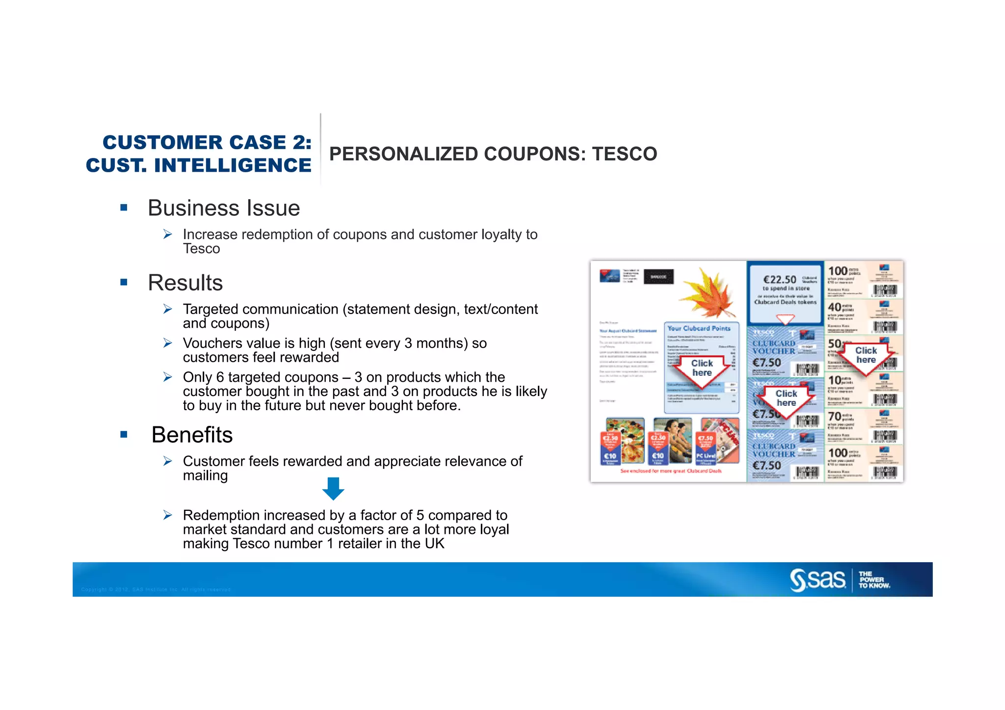 CUSTOMER CASE 2:
                    PERSONALIZED COUPONS: TESCO
 CUST. INTELLIGENCE

                         Business Issue
                                      Increase redemption of coupons and customer loyalty to
                                      Tesco

                         Results
                                      Targeted communication (statement design, text/content
                                      and coupons)
                                      Vouchers value is high (sent every 3 months) so
                                      customers feel rewarded
                                      Only 6 targeted coupons – 3 on products which the
                                      customer bought in the past and 3 on products he is likely
                                      to buy in the future but never bought before.

                          Benefits
                                      Customer feels rewarded and appreciate relevance of
                                      mailing

                                      Redemption increased by a factor of 5 compared to
                                      market standard and customers are a lot more loyal
                                      making Tesco number 1 retailer in the UK


Copyright © 2012, SAS Institute Inc. All rights reserved.
 