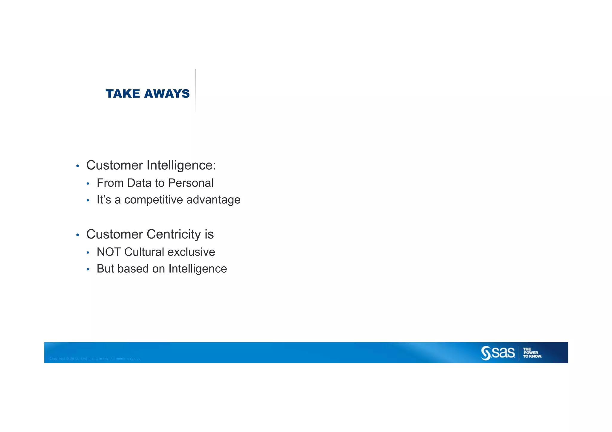 TAKE AWAYS




                •     Customer Intelligence:
                      •      From Data to Personal
                      •      It’s a competitive advantage


                •     Customer Centricity is
                      •      NOT Cultural exclusive
                      •      But based on Intelligence




Copyright © 2012, SAS Institute Inc. All rights reserved.
 