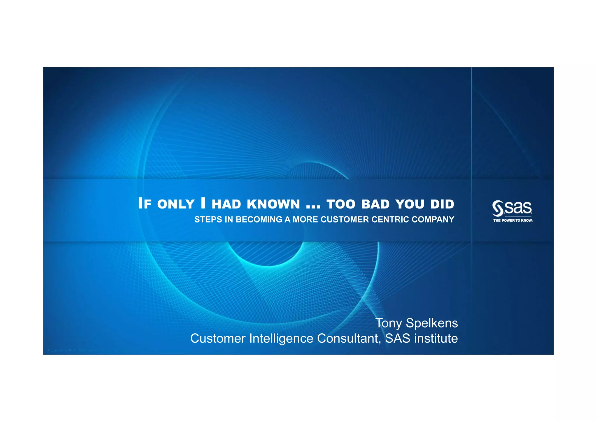 IF   ONLY   I   HAD KNOWN   …   TOO BAD YOU DID
                                                                STEPS IN BECOMING A MORE CUSTOMER CENTRIC COMPANY




                                                                                               Tony Spelkens
                                                                Customer Intelligence Consultant, SAS institute
Copyright © 2012, SAS Institute Inc. All rights reserved.
 