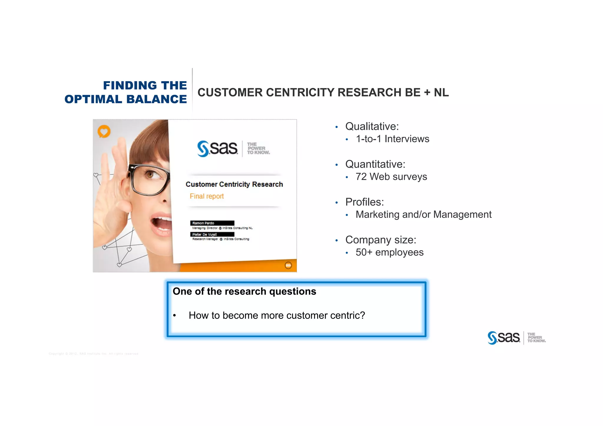 FINDING THE
                          CUSTOMER CENTRICITY RESEARCH BE + NL
         OPTIMAL BALANCE

                                                                                             •   Qualitative:
                                                                                                 •   1-to-1 Interviews

                                                                                             •   Quantitative:
                                                                                                 •   72 Web surveys

                                                                                             •   Profiles:
                                                                                                 •   Marketing and/or Management

                                                                                             •   Company size:
                                                                                                 •   50+ employees


                                                            One of the research questions

                                                            •   How to become more customer centric?


Copyright © 2012, SAS Institute Inc. All rights reserved.
 