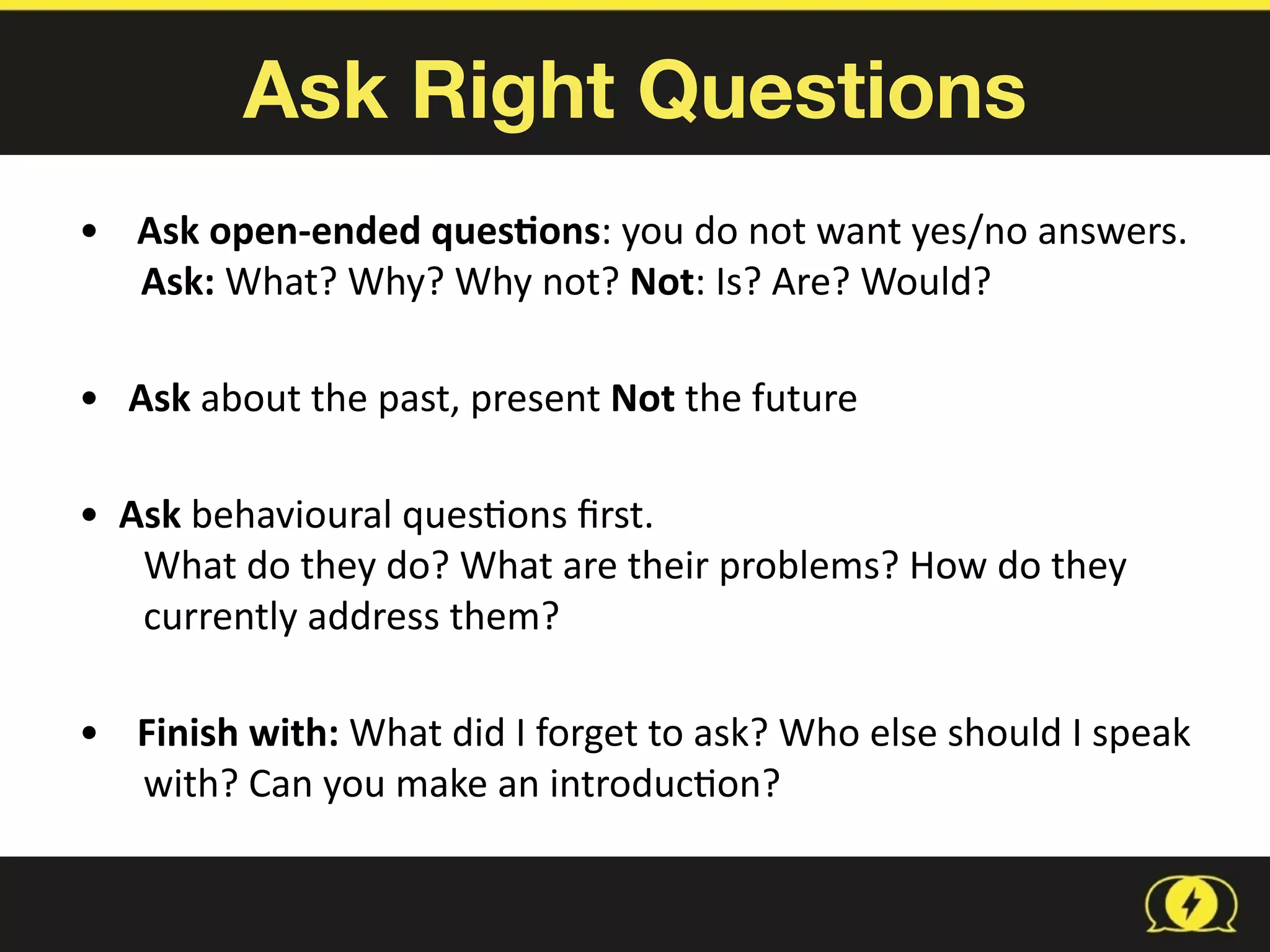 Ask Right Questions
•	
   Ask	
  open-­‐ended	
  ques1ons:	
  you	
  do	
  not	
  want	
  yes/no	
  answers.	
    	
  	
  	
  
Ask:	
  What?	
  Why?	
  Why	
  not?	
  Not:	
  Is?	
  Are?	
  Would? 
•	
  	
  	
  Ask	
  about	
  the	
  past,	
  present	
  Not	
  the	
  future 
•	
  	
  Ask	
  behavioural	
  ques8ons	
  ﬁrst.	
   
What	
  do	
  they	
  do?	
  What	
  are	
  their	
  problems?	
  How	
  do	
  they	
  
currently	
  address	
  them? 
•	
   Finish	
  with:	
  What	
  did	
  I	
  forget	
  to	
  ask?	
  Who	
  else	
  should	
  I	
  speak	
  	
  	
  	
  
with?	
  Can	
  you	
  make	
  an	
  introduc8on?
 